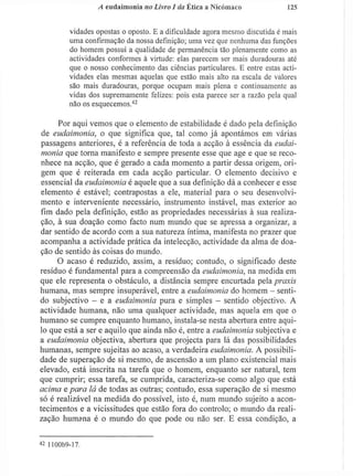 A cudaimonia no Livro J da Ética a Nicómaco 1 2 5
vidades opostas o oposto. E a dificuldade agora mesmo discutida é mais
uma confirmação da nossa definição; uma vez que nenhuma das funções
do homem possui a qualidade de permanência tão plenamente como as
actividades conformes à virtude: elas parecem ser mais duradouras até
que o nosso conhecimento das ciências particulares. E entre estas acti-
vidades elas mesmas aquelas que estão mais alto na escala de valores
são mais duradouras, porque ocupam mais plena e continuamente as
vidas dos supremamente felizes: pois esta parece ser a razão pela qual
não os esquecemos.4 2
Por aqui vemos que o elemento de estabilidade é dado pela definição
de eudaimonia, o que significa que, tal como já apontámos em várias
passagens anteriores, é a referência de toda a acção à essência da eudai-
monia que torna manifesto e sempre presente esse que age e que se reco-
nhece na acção, que é gerado a cada momento a partir dessa origem, ori-
gem que é reiterada em cada acção particular. O elemento decisivo e
essencial da eudaimonia é aquele que a sua definição dá a conhecer e esse
elemento é estável; contrapostas a ele, material para o seu desenvolvi-
mento e interveniente necessário, instrumento instável, mas exterior ao
fim dado pela definição, estão as propriedades necessárias à sua realiza-
ção, à sua doação como facto num mundo que se apressa a organizar, a
dar sentido de acordo com a sua natureza íntima, manifesta no prazer que
acompanha a actividade prática da intelecção, actividade da alma de doa-
ção de sentido às coisas do mundo.
O acaso é reduzido, assim, a resíduo; contudo, o significado deste
resíduo é fundamental para a compreensão da eudaimonia, na medida em
que ele representa o obstáculo, a distância sempre encurtada pela praxis
humana, mas sempre insuperável, entre a eudaimonia do homem - senti-
do subjectivo - e a eudaimonia pura e simples - sentido objectivo. A
actividade humana, não uma qualquer actividade, mas aquela em que o
humano se cumpre enquanto humano, instala-se nesta abertura entre aqui-
lo que está a ser e aquilo que ainda não é, entre a eudaimonia subjectiva e
a eudaimonia objectiva, abertura que projecta para lá das possibilidades
humanas, sempre sujeitas ao acaso, a verdadeira eudaimonia. A possibili-
dade de superação de si mesmo, de ascensão a um plano existencial mais
elevado, está inscrita na tarefa que o homem, enquanto ser natural, tem
que cumprir; essa tarefa, se cumprida, caracteriza-se como algo que está
acima e para lá de todas as outras; contudo, essa superação de si mesmo
só é realizável na medida do possível, isto é, num mundo sujeito a acon-
tecimentos e a vicissitudes que estão fora do controlo; o mundo da reali-
zação humana é o mundo do que pode ou não ser. E essa condição, a
4 2
1100b9-17.
 