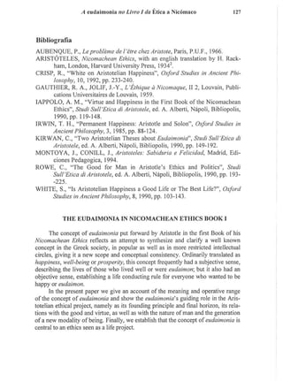 A eudaimonia no Livro I da Ética a Nicómaco 127
Bibliografía
AUBENQUE, P., Leprobleme del'étre chez Avistóte, Paris, P.U.F., 1966.
ARISTÓTELES, Nicomachean Ethics, with an english translation by H. Rack-
ham, London, Harvard University Press, 1934".
CRISP, R., "White on Aristotelian Happiness", Oxford Studies in Ancient Phi-
losophy, 10, 1992, pp. 233-240.
GAUTH1ER, R. A., JOLIF, J.-Y., L'Éthique á Nicomaque, I I 2, Louvain, Publi-
cations Universitaires de Louvain, 1959.
IAPPOLO, A. M . , "Virtue and Happiness in the First Book o f the Nicomachean
Ethics", Studi Sull'Etica di Arisiolele, ed. A. Alberti, Nápoli, Bibliopolis,
1990, pp. 119-148.
I R W I N , T. H., "Permanent Happiness: Aristotle and Solon", Oxford Studies in
Ancient Philosophy, 3, 1985, pp. 88-124.
KJRWAN, C , "Two Aristotelian Theses about Eudaimonid Studi SulVEtica dl
Aristotele, ed. A. Alberti, Nápoli, Bibliopolis, 1990, pp. 149-192.
M O N T O Y A , J., CONILL, J., Aristóteles: Sabiduría e Felicidad, Madrid, Edi-
ciones Pedagógica, 1994.
ROWE, C , "The Good for Man in Aristotle's Ethics and Politics", Studi
SulVEtica di Aristotele, ed. A. Alberti, Nápoli, Bibliopolis, 1990, pp. 193¬
-225.
WHITE, S., "Is Aristotelian Happiness a Good Life or The Best Life?", Oxford
Studies in Ancient Philosophy, 8, 1990, pp. 103-143.
T H E E U D A I M O N I A I N N I C O M A C H E A N E T H I C S B O O K I
The concept o f eudaimonia put forward by Aristotle in the first Book of his
Nicomachean Ethics reflects an attempt to synthesize and clarify a well known
concept in the Greek society, in popular as well as in more restricted intellectual
circles, giving it a new scope and conceptual consistency. Ordinarily translated as
happiness, well-being or prosperity, this concept frequently had a subjective sense,
describing the lives o f those who lived well or were eudaimon; but it also had an
objective sense, establishing a life conducting rule for everyone who wanted to be
happy or eudaimon.
In the present paper we give an account of the meaning and operative range
of the concept o f eudaimonia and show the eudaimonia'$ guiding role in the Aris-
totelian ethical project, namely as its founding principle and final horizon, its rela-
tions with the good and virtue, as well as with the nature of man and the generation
of a new modality o f being. Finally, we establish that the concept o f eudaimonia is
central to an ethics seen as a life project.
 