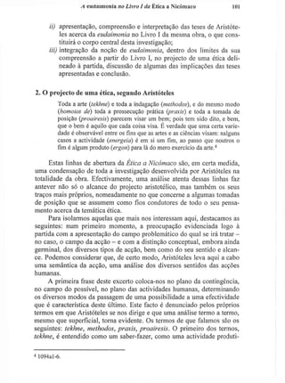 A eudaimoniíi no Livro I da Ética a Nicóinaco 101
ii) apresentação, compreensão e interpretação das teses de Aristóte-
les acerca da eudaimonia no Livro I da mesma obra, o que cons-
tituirá o corpo central desta investigação;
iii) integração da noção de eudaimonia, dentro dos limites da sua
compreensão a partir do Livro I , no projecto de uma ética deli-
neado à partida, discussão de algumas das implicações das teses
apresentadas e conclusão.
2. O projecto de uma ética, segundo Aristóteles
Toda a arte (jekhné) e toda a indagação (methodos), e do mesmo modo
(homoios de) toda a prossecução prática (praxis) e toda a tomada de
posição (proairesis) parecem visar um bem; pois tem sido dito, e bem,
que o bem é aquilo que cada coisa visa. E verdade que uma certa varie-
dade é observável entre os fins que as artes e as ciências visam: nalguns
casos a actividade (energeia) é em si um fim, ao passo que noutros o
fim é algum produto (ergon) para lá do mero exercício da arte.4
Estas linhas de abertura da Ética a Nicómaco são, em certa medida,
uma condensação de toda a investigação desenvolvida por Aristóteles na
totalidade da obra. Efectivamente, uma análise atenta dessas linhas faz
antever não só o alcance do projecto aristotélico, mas também os seus
traços mais próprios, nomeadamente no que concerne a algumas tomadas
de posição que se assumem como fios condutores de todo o seu pensa-
mento acerca da temática ética.
Para isolarmos aquelas que mais nos interessam aqui, destacamos as
seguintes: num primeiro momento, a preocupação evidenciada logo à
partida com a apresentação do campo problemático do qual se irá tratar -
no caso, o campo da acção - e com a distinção conceptual, embora ainda
germinal, dos diversos tipos de acção, bem como do seu sentido e alcan-
ce. Podemos considerar que, de certo modo, Aristóteles leva aqui a cabo
uma semântica da acção, uma análise dos diversos sentidos das acções
humanas.
A primeira frase deste excerto coloca-nos no plano da contingência,
no campo do possível, no plano das actividades humanas, determinando
os diversos modos da passagem de uma possibilidade a uma efectividade
que é característica deste último. Este facto é denunciado pelos próprios
termos em que Aristóteles se nos dirige e que uma análise termo a termo,
mesmo que superficial, torna evidente. Os termos de que falamos são os
seguintes: tekhne, methodos, praxis, proairesis. O primeiro dos termos,
tekhne, é entendido como um saber-fazer, como uma actividade produti-
4
1094al-6.
 