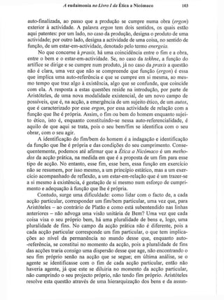 A eudaimonia no Livro I da Ética a Nicómaco 103
auto-finalizada, ao passo que a produção se cumpre numa obra (ergon)
exterior à actividade. A palavra ergon tem dois sentidos, os quais estão
aqui patentes: por um lado, no caso da produção, designa o produto de uma
actividade; por outro lado, designa a actividade de uma coisa, no sentido de
função, de um estar-em-actividade, denotado pelo termo energeia.
No que concerne à praxis, há uma coincidência entre o fim e a obra,
entre o bem e o estar-em-actividade. Se, no caso da tekhne, a função do
artífice se dirige e se cumpre num produto, já no caso da praxis a questão
não é clara, uma vez que não se compreende que função (ergon) é essa
que implica uma auto-referência e que se cumpre em si mesma, ao mes-
mo tempo que traz algo à existência, algo que se confunde, que coincide
com ela. A resposta a estas questões reside na introdução, por parte de
Aristóteles, de uma nova modalidade existencial, de um novo campo de
possíveis, que é, na acção, a emergência de um sujeito ético, de um autos,
que é caracterizado por esse ergon, por essa actividade de relação com a
função que lhe é própria. Assim, o fim ou bem do homem enquanto sujei-
to ético, isto é, enquanto constituindo-se nessa auto-referencialidade, é
aquilo de que aqui se trata, pois o seu bem/fim se identifica com o seu
obrar, com o seu agir.
A identificação do fim/bem do homem é a indagação e identificação
da função que lhe é própria e das condições do seu cumprimento. Conse-
quentemente, podemos até afirmar que a Etica a Nicómaco é um metho-
dos da acção prática, na medida em que é a proposta de um fim para esse
tipo de acção. No entanto, esse fim, esse bem, essa função em exercício
não se resumem, por isso mesmo, a um princípio estático, mas a um exer-
cício acompanhado de reflexão, a um estar-em-relação que é um trazer-se
a si mesmo à existência, é gestação de si mesmo num esforço de cumpri-
mento e adequação à função que lhe é própria.
Contudo, surge uma dificuldade: como lidar com o facto de, a cada
acção particular, corresponder um fim/bem particular, uma vez que, para
Aristóteles - ao contrário de Platão e como está subentendido nas linhas
anteriores - não advoga uma visão unitária de Bem? Uma vez que cada
coisa visa o seu próprio bem, há uma pluralidade de bens e, logo, uma
pluralidade de fins. No campo da acção prática não é diferente, pois a
cada acção particular corresponde um fim particular, o que tem implica-
ções ao nível da permanência no mundo desse que, enquanto auto-
-referência, se constitui no momento da acção, pois a pluralidade de fins
das acções traria consigo uma dispersão desse que age, não encontrando o
seu fim próprio senão na acção que se segue; em última análise, se o
agente se identificasse com o fim de cada acção particular, então não
haveria agente, j á que este se diluiria no momento da acção particular,
não cumprindo o seu projecto próprio, não tendo fim próprio. Aristóteles
resolve esta questão através de uma hierarquização dos bens e da assun-
 