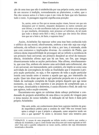104 Nuno Castanheira
ção de uma tese que não é estabelecida por sua própria conta, mas através
de um recurso à tradição, nomeadamente ao platonismo, a saber, que o
fim dos nossos actos é o bem e que é em vista do bem que nós fazemos
tudo o resto. A passagem seguinte espelha essa posição:
Se, assim, entre os fins que as nossas acções visam, houver um que nós
desejamos por si mesmo, enquanto desejamos os outros somente por
este último, e se não escolhemos tudo por causa de outra coisa qualquer
(o que resultaria, obviamente, num processo ad inftnitum, de tal modo
que todo o desejo seria fútil e vão), é claro que este único fim último
tem que ser o bem e, de facto, o supremo bem.5
Assim, Aristóteles faz repousar sobre uma tese bem conhecida todo
o edifício da sua moral; efectivamente, embora a tese não seja sua origi-
nalmente, ela reflecte o seu ponto de vista e, por isso, é retomada, ainda
que com contornos e implicações diversas. Ao contrário de Platão, que
retirava desta impossibilidade de prosseguir até ao infinito a existência de
um primeiro bem universal, um primeiro desejável ao nível da transcen-
dência, Aristóteles afirma aqui que há um bem, um fim, que integra
dinamicamente todas as acções particulares. Mas afirma, simultaneamen-
te, que esse fim, embora ele mesmo uma actividade auto-referencial, não
é um universal, um transcendente; pelo contrário, ele impõe-se como uma
actividade de convergência de todas as finalidades que é imanente à pró-
pria acção particular, ou seja, o fim supremo de toda a acção particular
instala uma tensão entre si mesmo e aquele que age, por intermédio da
acção. Quer isto dizer que todo o agir particular projecta em si a possibi-
lidade de realização completa da função própria daquele que age nesse
momento, ou seja, o bem supremo é um projecto de completude que, a
um tempo, desencadeia e determina, é causa eficiente e final, de cada vez
que agimos, toda a acção concreta.
Encontramo-nos agora no culminar deste esboço preliminar e con-
densado do projecto aristotélico de uma ética e no ponto de viragem para
o tema mesmo do nosso trabalho. A indicação de tal facto é dada pelo
próprio Aristóteles:
Não será, então, um conhecimento deste bem supremo também de gran-
de importância prática para a conduta da vida? Não nos tornará mais
aptos a atingir o que é próprio e adequado, como arqueiros tendo um
alvo a que apontar? Se assim é, devemos fazer uma tentativa para
5
1094al9-23. A recusa de uma progressão ao infinito revela o motivo que conduz a
reflexão de Aristóteles, c que é: como fundar uma ética sem cair numa regressão ao infi-
nito? Esta será a questão subjacente ao nosso escrito, embora não seja directamente
temalizada e discutida.
 