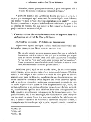A eudaimonia no Livro I da Ética a Nicómaco 105
determinar, mesmo que esquematicamente, o que é este supremo bem e
de quais das ciências teoréticas ou práticas ele é objecto.6
A primeira questão, que Aristóteles discute em todo o Livro I , é
aquela que nos ocupará aqui; tentaremos dar conta daquilo a que Aristóte-
les chama "o mais elevado dos bens alcançáveis pela acção"7
- acção
humana, entenda-se a que Aristóteles chama eudaimonia, e que é o fim
ao alcance do homem, fim que cumpre e faz cumprir ao homem o seu
projecto ético de auto-constituição.
3. Caracterização e discussão das teses acerca do supremo bem e da
eudaimonia no Livro I da Ética a Nicómaco
3.1. Contra a sinonímia - l . a
definição do bem supremo
Regressemos agora à passagem já citada nas linhas introdutórias des-
te trabalho, passagem que dá um nome ao supremo bem:
No que diz respeito ao nome, podemos quase dizer que a maioria da
humanidade está de acordo com isto; pois quer a multidão, quer as pes-
soas de discurso refinado faiam disso como eudaimonia e concebem
"a vida boa" ou "bem agir" como sendo o mesmo que "ser eudaimon".
Mas o que constitui a eudaimonia é matéria de disputa; e o que os popu-
lares pensam dela não é o mesmo que os filósofos.8
• Aristóteles parte, aqui, de um acordo verbal, de um acordo mera-
mente formal, acerca do que seja o bem supremo do homem. Efectiva-
mente, o que subjaz a este acordo é o facto de, quer para as pessoas
comuns, quer para os filósofos, a eudaimonia ser, simultaneamente, um
termo descritivo - descreve a vida daqueles que levam uma vida agradá-
vel - e um termo normativo - estabelece uma norma de condução da vida
de modo a que cada um possa ser feliz. Surpreendemos aqui, então, um
sentido subjectivo e um sentido objectivo para o termo: do lado subjecti-
vo, a eudaimonia significa estar satisfeito, levar uma vida agradável; do
lado objectivo, significa uma vida conduzida de forma digna, nobre. Este
posicionamento não é uma tautologia, ele é informativo, uma vez que o
que está aqui em causa é uma tese acerca da verdade da eudaimonia, ou
seja, o sentido objectivo de eudaimonia determina, enquanto norma, a
concepção que temos do que seja alguém, subjectivamente, verdadeira-
6
1094a23-27.
7
1095al4-17.
8
1095al5-22.
 
