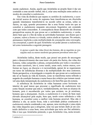 106 Nuno Castanheira
mente eudaimon. Assim, aquilo que Aristóteles se propõe fazer é dar um
conteúdo a esse acordo verbal, isto é, criar uma mediação entre ambos os
modos de conceber a eudaimonia.
Em vista da distância que separa os sentidos de eudaimonia, o acor-
do inicial acerca do nome do supremo bem transforma-se em discórdia
quando intentamos transformá-lo no acordo sobre as coisas, sobre os
factos, ou seja, quando procuramos dar a essa forma vazia em que se
constitui a eudaimonia enquanto em-comum linguístico um conteúdo
com que todos concordem. A consequência desse desacordo são diversas
perspectivas acerca do que possa ser a verdadeira eudaimonia, o verda-
deiro bem que é o fim de todas as actividades humanas: uns dizem que é
o prazer, outros a honra e a virtude, outros ainda as riquezas. No entanto,
permanece implícita a esta multiplicidade de concepções uma convergên-
cia conceptual, a partir da qual Aristóteles vai poder pensar a eudaimonia,
tal como testemunha a seguinte passagem:
A ajuizar a partir das vidas (bion) dos homens, são as seguintes as con-
cepções mais ou menos razoáveis que parecem prevalecer entre eles.9
Aristóteles indica, deste modo, que possui um ponto de ancoragem
para o desenvolvimento das suas teses: ele parte dos factos, das vidas dos
homens, vidas cumpridas e plenas, compreendidas por todos e reconheci-
das como razoáveis, isto é, como sendo, umas mais, outras menos, con-
formes ao logos, ao discurso e à racionalidade, apesar de se organizarem
em torno de referências diversas e da multiplicidade dos seus contornos.
Nesta perspectiva, a investigação a respeito do que possa ser a eudaimonia
não só se baseia na vida do homem, como se transforma numa reflexão a
respeito da condição humana e numa busca dos critérios que tornam razoá-
vel uma dada interpretação da eudaimonia e do bem/fim que ela nomeia.
A referência de Aristóteles às vidas humanas como horizonte no
interior do qual temos que procurar o significado de eudaimonia tem
como função mostrar que esta é, verdadeiramente, um bem ao alcance do
homem, pois é reconhecido por todos que existem, ou j á existiram,
homens que a alcançaram. Assim, a eudaimonia é o nome do bem mais
elevado alcançável pela acção, bem que, tendo como referência a vida
humana, se constitui como a melhor vida humana possível. Mas não é
idêntica a ele; se assim fosse, toda a actividade prática conducente à
eudaimonia estaria condenada a ser, apenas, uma recolecção e uma cópia
das vidas daqueles que a atingiram, uma vez que teriam dado já um con-
teúdo definitivo a esse bem, uma actividade que teria um fim arbitrário.
Não é isso que Aristóteles pretende; o que Aristóteles visa, nesta investi-
9 I095M5-17.
 