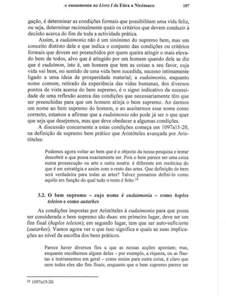 A eudaimonia no Livro I da Ética a Nicómaco 107
gação, é determinar as condições formais que possibilitam uma vida feliz,
ou seja, determinar racionalmente quais os critérios que devem conduzir à
decisão acerca do fim de toda a actividade prática.
Assim, a eudaimonia não é um sinónimo do supremo bem, mas um
conceito distinto dele e que indica o conjunto das condições ou critérios
formais que devem ser preenchidos por quem queira atingir o mais eleva-
do bem de todos, alvo que é atingido por um homem quando dele se diz
que é eudaimon, isto é, um homem que tem as coisas a seu favor, cuja
vida vai bem, no sentido de uma vida bem sucedida, sucesso intimamente
ligado a uma ideia de prosperidade material; a eudaimonia, enquanto
nome comum, retirado da experiência das vidas humanas, dos diversos
pontos de vista acerca do bem supremo, é o signo indicativo da necessi-
dade de uma reflexão acerca das condições que necessariamente têm que
ser preenchidas para que um homem atinja o bem supremo. Ao darmos
um nome ao bem supremo do homem, e ao aceitarmos esse nome como
correcto, estamos a afirmar que a eudaimonia não pode já ser o que quer
que seja que desejemos, mas que deve obedecer a algumas condições.
A discussão concernente a estas condições começa em 1097al5-20,
na definição de supremo bem prático que Aristóteles avançada por Aris-
tóteles:
Podemos agora voltar ao bem que é o objecto da nossa pesquisa e tentar
descobrir o que possa exactamente ser. Pois o bem parece ser uma coisa
numa prossecução ou arte e outra noutra: é diferente em medicina do
que é em estratégia e assim com o resto das artes. Que definição do bem
será verdadeira para todas as artes? Talvez possamos defini-lo como
aquilo em função do qual tudo o resto é feito.1 0
3.2. O bem supremo - cujo nome é eudaimonia - como haplos
teleion e como autarkes
As condições impostas por Aristóteles à eudaimonia para que possa
ser considerada o bem supremo são duas: em primeiro lugar, deve ser um
fim final (haplos teleion); em segundo lugar, tem que ser auto-suficiente
(autarkes). Vamos agora ver o que isso significa e quais as suas implica-
ções ao nível da escolha dos bens práticos.
Parece haver diversos fins a que as nossas acções apontam; mas,
enquanto escolhemos alguns deles - por exemplo, a riqueza, ou as flau-
tas e instrumentos em geral - como meios para outra coisa, é claro que
nem todos eles são fins finais; enquanto que o bem supremo parece ser
io 1097al5-20.
 