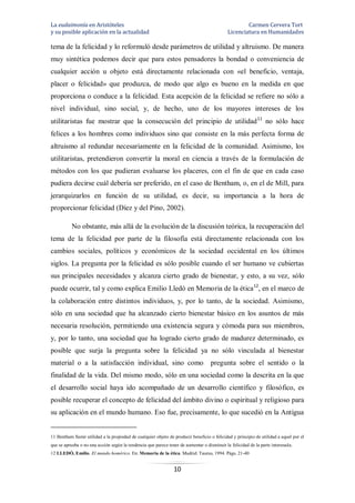 La eudaimonía en Aristóteles Carmen Cervera Tort
y su posible aplicación en la actualidad Licenciatura en Humanidades
10
tema de la felicidad y lo reformuló desde parámetros de utilidad y altruismo. De manera
muy sintética podemos decir que para estos pensadores la bondad o conveniencia de
cualquier acción u objeto está directamente relacionada con «el beneficio, ventaja,
placer o felicidad» que produzca, de modo que algo es bueno en la medida en que
proporciona o conduce a la felicidad. Esta acepción de la felicidad se refiere no sólo a
nivel individual, sino social, y, de hecho, uno de los mayores intereses de los
utilitaristas fue mostrar que la consecución del principio de utilidad11
no sólo hace
felices a los hombres como individuos sino que consiste en la más perfecta forma de
altruismo al redundar necesariamente en la felicidad de la comunidad. Asimismo, los
utilitaristas, pretendieron convertir la moral en ciencia a través de la formulación de
métodos con los que pudieran evaluarse los placeres, con el fin de que en cada caso
pudiera decirse cuál debería ser preferido, en el caso de Bentham, o, en el de Mill, para
jerarquizarlos en función de su utilidad, es decir, su importancia a la hora de
proporcionar felicidad (Díez y del Pino, 2002).
No obstante, más allá de la evolución de la discusión teórica, la recuperación del
tema de la felicidad por parte de la filosofía está directamente relacionada con los
cambios sociales, políticos y económicos de la sociedad occidental en los últimos
siglos. La pregunta por la felicidad es sólo posible cuando el ser humano ve cubiertas
sus principales necesidades y alcanza cierto grado de bienestar, y esto, a su vez, sólo
puede ocurrir, tal y como explica Emilio Lledó en Memoria de la ética12
, en el marco de
la colaboración entre distintos individuos, y, por lo tanto, de la sociedad. Asimismo,
sólo en una sociedad que ha alcanzado cierto bienestar básico en los asuntos de más
necesaria resolución, permitiendo una existencia segura y cómoda para sus miembros,
y, por lo tanto, una sociedad que ha logrado cierto grado de madurez determinado, es
posible que surja la pregunta sobre la felicidad ya no sólo vinculada al bienestar
material o a la satisfacción individual, sino como pregunta sobre el sentido o la
finalidad de la vida. Del mismo modo, sólo en una sociedad como la descrita en la que
el desarrollo social haya ido acompañado de un desarrollo científico y filosófico, es
posible recuperar el concepto de felicidad del ámbito divino o espiritual y religioso para
su aplicación en el mundo humano. Eso fue, precisamente, lo que sucedió en la Antigua
11 Bentham llamó utilidad a la propiedad de cualquier objeto de producir beneficio o felicidad y principio de utilidad a aquel por el
que se aprueba o no una acción según la tendencia que parece tener de aumentar o disminuir la felicidad de la parte interesada.
12 LLEDÓ, Emilio. El mundo homérico. En: Memoria de la ética. Madrid: Taurus, 1994. Págs. 21-40
 
