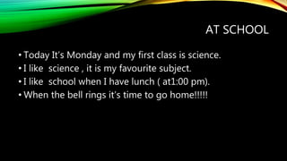 AT SCHOOL
• Today It’s Monday and my first class is science.
• I like science , it is my favourite subject.
• I like school when I have lunch ( at1:00 pm).
• When the bell rings it’s time to go home!!!!!
 