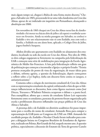 202              CARDOSO, Lucileide Costa. Entre o movimento estudantil e a luta armada: Eudaldo Gomes da Silva...



mais algum tempo saí, cheguei à Bahia de uma forma muito discreta.” Che-
gou a Salvador em 1965, procurando levar uma vida clandestina em Cruz das
Almas, apesar de ser indiciado em inquérito em Pernambuco, alcançando a
absolvição em 1968:

      Em novembro de 1965 chequei em Cruz das Almas nessa fase de clandes-
      tinidade e fui morar na chácara dois de julho e ali esperei o vestibular acon-
      tecer em fevereiro. Ainda na minha passagem em Salvador, eu conheci o
      Eudaldo e tive um relacionamento não só com Eudaldo, mas com toda a
      família, e Euldado era um aluno bom, aplicado, o Colégio Dois de Julho,
      jogava futebol e basquete.

      Abdon dividiu um apartamento com Eudaldo no alojamento dos estu-
dantes, localizado na sede da escola em Cruz das Almas. Nos idos de 1966,
os dois colegas engajaram-se fortemente na campanha pela federalização da
EAB e começou uma série de mobilizações para integração da Escola Agro-
nômica do Médio São Francisco. A luta pela federalização refletiu um grau
de politização que começou a incomodar a Igreja e o próprio Estado: “Existia
posturas avançadas do ponto de vista da organização, de trazer ideias para
o debate, reforma agrária, a questão da federalização, depois começamos
a refletir sobre a Lei Suplicy, tinha um discurso forte contra os ianques, o
antiamericanismo.”
      Comenta sobre a relação do movimento estudantil de Cruz das Almas
com as representações estudantis da capital, enfatizando o fato de que as lide-
ranças influenciavam as discussões, bem como figuras nacionais como José
Dirceu, Travassos e Wladimir Palmeira ocupavam o debate e a pauta local.
Para exemplificar, afirma que a morte do estudante Edson Luís repercutiu
fortemente entre os estudantes, passeatas de protesto foram organizadas pela
escola e proliferaram discursos inflamados nas praças públicas de Cruz das
Almas e Salvador.
      A presença dele e de Eudaldo no diretório acadêmico foi passo impor-
tante para a escolha do nome do estudante Armando Rosa para compor a
representação da EAB junto ao Congresso da UNE em 1968. Armando foi
escolhido porque ele, Eudaldo e Nicolau Chaule foram indicados para com-
por a delegação baiana no Congresso Brasileiro de Estudantes de Agrono-
mia, realizado em Pelotas, Rio Grande do Sul, naquele mesmo ano. A questão
política, especialmente a discussão do Estatuto da Terra do governo Castelo
 
