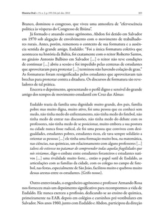 História Oral, v. 15, n. 2, p. 193-216, jul.-dez. 2012                             203



Branco, dominou o congresso, que viveu uma atmosfera de “efervescência
política às vésperas do Congresso de Ibiúna”.
      Já formado e atuando como agrônomo, Abdon foi detido em Salvador
em 1970 sob alegação de envolvimento com o movimento de trabalhado-
res rurais. Antes, porém, rememora o contexto de sua formatura e a ausên-
cia sentida do grande amigo, Eudaldo: “Foi a única formatura coletiva que
aconteceu na história da Bahia, foi exatamente com o reitor Roberto Santos,
no ginásio Antonio Balbino em Salvador […] o reitor não teve condições
de continuar […] abriu a sessão e foi impedido pelas centenas de estudantes
que aproveitaram para protestar […] terminou não havendo colação de grau.”
As formaturas foram ressignificadas pelos estudantes que aproveitavam tais
brechas para protestar contra a ditadura. Os discursos de formatura são reve-
ladores de tal prática.
      Encerra o depoimento, apresentando o perfil digno e sensível do grande
amigo dos tempos de movimento estudantil em Cruz das Almas:

         Eudaldo trazia da família uma dignidade muito grande, dos pais, família
         pobre mas muito digna, muito ativo, foi uma pessoa que eu conheci sem
         medo, não tinha medo do enfrentamento, não tinha medo do futebol, não
         tinha medo de entrar nas discussões, não tinha medo do debate com os
         professores, não tinha medo de se posicionar, muito embora a sua postura
         na cidade nunca fosse radical, ele foi uma pessoa que conviveu com desi-
         gualdades, estudantes pobres, estudantes ricos, ele tava sempre solidário a
         orientar as pessoas […] ele tinha uma formação muito boa, na matemática,
         nas ciências, nas químicas, um relacionamento com alguns professores […]
         talvez ele estivesse no patamar de compreender todas aquelas fragilidades que
         nós vivíamos, digo o embate entre estudantes forasteiros e estudantes nati-
         vos […] uma rivalidade muito forte… então o papel sutil de Eudaldo, as
         articulações com as famílias da cidade, com os colegas no campo de fute-
         bol, nas festas, especialmente de São João, facilitou muito e quebrou muito
         dessas arestas entre os estudantes. (Grifo nosso).

     Outro entrevistado, o engenheiro agrônomo e professor Armando Rosa
nos forneceu mais um depoimento significativo para recompormos a vida de
Eudaldo. Ele nunca exerceu a profissão, dedicando-se ao ensino de química,
primeiramente na EAB, depois em colégios e cursinhos pré-vestibulares em
Salvador. Nos anos 1960, junto com Eudaldo e Abdon, participou da direção
 