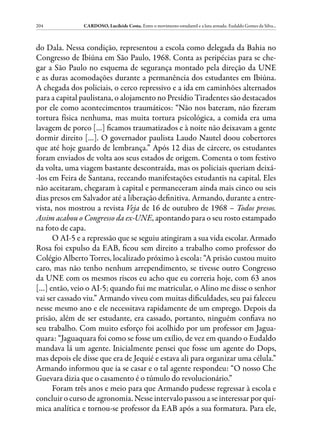 204            CARDOSO, Lucileide Costa. Entre o movimento estudantil e a luta armada: Eudaldo Gomes da Silva...



do Dala. Nessa condição, representou a escola como delegada da Bahia no
Congresso de Ibiúna em São Paulo, 1968. Conta as peripécias para se che-
gar a São Paulo no esquema de segurança montado pela direção da UNE
e as duras acomodações durante a permanência dos estudantes em Ibiúna.
A chegada dos policiais, o cerco repressivo e a ida em caminhões alternados
para a capital paulistana, o alojamento no Presídio Tiradentes são destacados
por ele como acontecimentos traumáticos: “Não nos bateram, não fizeram
tortura física nenhuma, mas muita tortura psicológica, a comida era uma
lavagem de porco […] ficamos traumatizados e à noite não deixavam a gente
dormir direito […]. O governador paulista Laudo Nautel doou cobertores
que até hoje guardo de lembrança.” Após 12 dias de cárcere, os estudantes
foram enviados de volta aos seus estados de origem. Comenta o tom festivo
da volta, uma viagem bastante descontraída, mas os policiais queriam deixá-
-los em Feira de Santana, receando manifestações estudantis na capital. Eles
não aceitaram, chegaram à capital e permaneceram ainda mais cinco ou seis
dias presos em Salvador até a liberação definitiva. Armando, durante a entre-
vista, nos mostrou a revista Veja de 16 de outubro de 1968 – Todos presos.
Assim acabou o Congresso da ex-UNE, apontando para o seu rosto estampado
na foto de capa.
      O AI-5 e a repressão que se seguiu atingiram a sua vida escolar. Armado
Rosa foi expulso da EAB, ficou sem direito a trabalho como professor do
Colégio Alberto Torres, localizado próximo à escola: “A prisão custou muito
caro, mas não tenho nenhum arrependimento, se tivesse outro Congresso
da UNE com os mesmos riscos eu acho que eu correria hoje, com 63 anos
[…] então, veio o AI-5; quando fui me matricular, o Alino me disse o senhor
vai ser cassado viu.” Armando viveu com muitas dificuldades, seu pai faleceu
nesse mesmo ano e ele necessitava rapidamente de um emprego. Depois da
prisão, além de ser estudante, era cassado, portanto, ninguém confiava no
seu trabalho. Com muito esforço foi acolhido por um professor em Jagua-
quara: “Jaguaquara foi como se fosse um exílio, de vez em quando o Eudaldo
mandava lá um agente. Inicialmente pensei que fosse um agente do Dops,
mas depois ele disse que era de Jequié e estava ali para organizar uma célula.”
Armando informou que ia se casar e o tal agente respondeu: “O nosso Che
Guevara dizia que o casamento é o túmulo do revolucionário.”
      Foram três anos e meio para que Armando pudesse regressar à escola e
concluir o curso de agronomia. Nesse intervalo passou a se interessar por quí-
mica analítica e tornou-se professor da EAB após a sua formatura. Para ele,
 