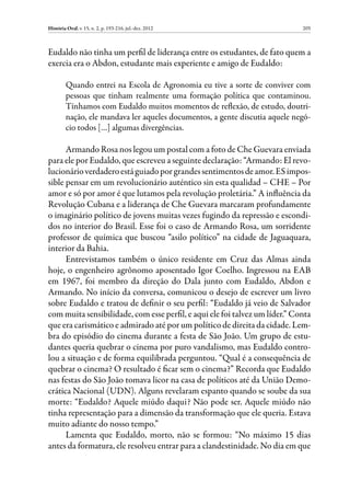 História Oral, v. 15, n. 2, p. 193-216, jul.-dez. 2012                        205



Eudaldo não tinha um perfil de liderança entre os estudantes, de fato quem a
exercia era o Abdon, estudante mais experiente e amigo de Eudaldo:

         Quando entrei na Escola de Agronomia eu tive a sorte de conviver com
         pessoas que tinham realmente uma formação política que contaminou.
         Tínhamos com Eudaldo muitos momentos de reflexão, de estudo, doutri-
         nação, ele mandava ler aqueles documentos, a gente discutia aquele negó-
         cio todos […] algumas divergências.

      Armando Rosa nos legou um postal com a foto de Che Guevara enviada
para ele por Eudaldo, que escreveu a seguinte declaração: “Armando: El revo-
lucionário verdadero está guiado por grandes sentimentos de amor. ES impos-
sible pensar em um revolucionário auténtico sin esta qualidad – CHE – Por
amor e só por amor é que lutamos pela revolução proletária.” A influência da
Revolução Cubana e a liderança de Che Guevara marcaram profundamente
o imaginário político de jovens muitas vezes fugindo da repressão e escondi-
dos no interior do Brasil. Esse foi o caso de Armando Rosa, um sorridente
professor de química que buscou “asilo político” na cidade de Jaguaquara,
interior da Bahia.
      Entrevistamos também o único residente em Cruz das Almas ainda
hoje, o engenheiro agrônomo aposentado Igor Coelho. Ingressou na EAB
em 1967, foi membro da direção do Dala junto com Eudaldo, Abdon e
Armando. No início da conversa, comunicou o desejo de escrever um livro
sobre Eudaldo e tratou de definir o seu perfil: “Eudaldo já veio de Salvador
com muita sensibilidade, com esse perfil, e aqui ele foi talvez um líder.” Conta
que era carismático e admirado até por um político de direita da cidade. Lem-
bra do episódio do cinema durante a festa de São João. Um grupo de estu-
dantes queria quebrar o cinema por puro vandalismo, mas Eudaldo contro-
lou a situação e de forma equilibrada perguntou. “Qual é a consequência de
quebrar o cinema? O resultado é ficar sem o cinema?” Recorda que Eudaldo
nas festas do São João tomava licor na casa de políticos até da União Demo-
crática Nacional (UDN). Alguns revelaram espanto quando se soube da sua
morte: “Eudaldo? Aquele miúdo daqui? Não pode ser. Aquele miúdo não
tinha representação para a dimensão da transformação que ele queria. Estava
muito adiante do nosso tempo.”
      Lamenta que Eudaldo, morto, não se formou: “No máximo 15 dias
antes da formatura, ele resolveu entrar para a clandestinidade. No dia em que
 