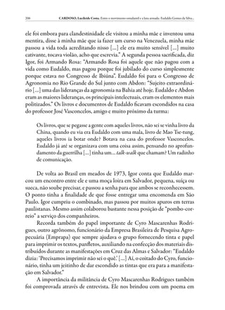 206              CARDOSO, Lucileide Costa. Entre o movimento estudantil e a luta armada: Eudaldo Gomes da Silva...



ele foi embora para clandestinidade ele visitou a minha mãe e inventou uma
mentira, disse à minha mãe que ia fazer um curso na Venezuela, minha mãe
passou a vida toda acreditando nisso […] ele era muito sensível […] muito
cativante, tocava violão, acho que escrevia.” A segunda pessoa sacrificada, diz
Igor, foi Armando Rosa: “Armando Rosa foi aquele que não pagou com a
vida como Eudaldo, mas pagou porque foi jubilado do curso simplesmente
porque estava no Congresso de Ibiúna”. Eudaldo foi para o Congresso de
Agronomia no Rio Grande do Sul junto com Abdon: “Sujeito extraordiná-
rio […] uma das lideranças da agronomia na Bahia até hoje. Eudaldo e Abdon
eram as maiores lideranças, os principais intelectuais, eram os elementos mais
politizados.” Os livros e documentos de Eudaldo ficavam escondidos na casa
do professor José Vasconcelos, amigo e muito próximo da turma:

      Os livros, que se pegasse a gente com aqueles livros, não sei se vinha livro da
      China, quando eu via era Eudaldo com uma mala, livro de Mao Tse-tung,
      aqueles livros ia botar onde? Botava na casa do professor Vasconcelos.
      Eudaldo já até se organizava com uma coisa assim, pensando no aprofun-
      damento da guerrilha […] tinha um… talk-walk que chamam? Um radinho
      de comunicação.

      De volta ao Brasil em meados de 1973, Igor conta que Eudaldo mar-
cou um encontro entre ele e uma moça loira em Salvador, pequena, suíça ou
sueca, não soube precisar, e passou a senha para que ambos se reconhecessem.
O ponto tinha a finalidade de que fosse entregar uma encomenda em São
Paulo. Igor cumpriu o combinado, mas passou por muitos apuros em terras
paulistanas. Mesmo assim colaborou bastante nessa posição de “pombo-cor-
reio” a serviço dos companheiros.
      Recorda também do papel importante de Cyro Mascarenhas Rodri-
gues, outro agrônomo, funcionário da Empresa Brasileira de Pesquisa Agro-
pecuária (Emprapa) que sempre ajudava o grupo fornecendo tinta e papel
para imprimir os textos, panfletos, auxiliando na confecção dos materiais dis-
tribuídos durante as manifestações em Cruz das Almas e Salvador: “Eudaldo
dizia: ‘Precisamos imprimir não sei o quê.’ […] Aí, o coitado do Cyro, funcio-
nário, tinha um jeitinho de dar escondido as tintas que era para a manifesta-
ção em Salvador.”
      A importância da militância de Cyro Mascarenhas Rodrigues também
foi comprovada através de entrevista. Ele nos brindou com um poema em
 