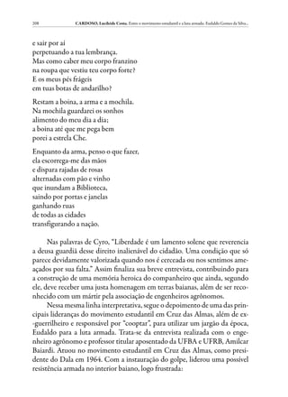 208            CARDOSO, Lucileide Costa. Entre o movimento estudantil e a luta armada: Eudaldo Gomes da Silva...



e sair por aí
perpetuando a tua lembrança.
Mas como caber meu corpo franzino
na roupa que vestiu teu corpo forte?
E os meus pés frágeis
em tuas botas de andarilho?
Restam a boina, a arma e a mochila.
Na mochila guardarei os sonhos
alimento do meu dia a dia;
a boina até que me pega bem
porei a estrela Che.
Enquanto da arma, penso o que fazer,
ela escorrega-me das mãos
e dispara rajadas de rosas
alternadas com pão e vinho
que inundam a Biblioteca,
saindo por portas e janelas
ganhando ruas
de todas as cidades
transfigurando a nação.

      Nas palavras de Cyro, “Liberdade é um lamento solene que reverencia
a deusa guardiã desse direito inalienável do cidadão. Uma condição que só
parece devidamente valorizada quando nos é cerceada ou nos sentimos ame-
açados por sua falta.” Assim finaliza sua breve entrevista, contribuindo para
a construção de uma memória heroica do companheiro que ainda, segundo
ele, deve receber uma justa homenagem em terras baianas, além de ser reco-
nhecido com um mártir pela associação de engenheiros agrônomos.
      Nessa mesma linha interpretativa, segue o depoimento de uma das prin-
cipais lideranças do movimento estudantil em Cruz das Almas, além de ex-
-guerrilheiro e responsável por “cooptar”, para utilizar um jargão da época,
Eudaldo para a luta armada. Trata-se da entrevista realizada com o enge-
nheiro agrônomo e professor titular aposentado da UFBA e UFRB, Amilcar
Baiardi. Atuou no movimento estudantil em Cruz das Almas, como presi-
dente do Dala em 1964. Com a instauração do golpe, liderou uma possível
resistência armada no interior baiano, logo frustrada:
 