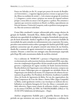 História Oral, v. 15, n. 2, p. 193-216, jul.-dez. 2012                           209



         Estava em Salvador no dia 31, escapei por pouco da invasão da Residên-
         cia Universitária […] organizei algumas pessoas e trouxe-as aqui para Cruz
         das Almas na condição de resistir […] nós criamos um grupo de resistência
         […] chegamos a reunir armas e preparar um monte de coquetel molotov
         porque a nossa ideia era atacar o tiro de guerra e a polícia. Nos armamos e
         supomos que ocorreria resistência no Brasil e na Bahia, especialmente em
         Feira de Santana e Vitória da Conquista, onde os prefeitos eram progressis-
         tas. Mas não aconteceu nada disso.

     Como líder estudantil é sempre referenciado pelos compa nheiros da
geração de Eudaldo. Armando Rosa, Abdon Jordão Filho e Igor Coelho
admiram sua capacidade de inteligência e coragem, formulando uma percep-
ção do herói destemido. Amilcar orgulha-se de que convenceu Eudaldo da
necessidade das ações armadas no enfrentamento com a repressão. Em suma,
prevalece uma memória mítica sobre a passagem de Amilcar pela EAB, à qual
podemos acrescentar que ele próprio constrói uma leitura da sua história,
dando-lhe o estatuto de agente memorável no campo da resistência revolu-
cionária. Durante a entrevista nos entregou uma documentação arquivada
pelo Dops/RJ, onde encontramos dados de sua ficha criminal:

         Usa o codinome de “MARCOS” e pertence à Organização clandestina
         revolucionária de cunho marxista-leninista, denominada OPM, cujos obje-
         tivos são a implantação da guerrilha e da luta armada no país, derrubada do
         governo e implantação do regime socialista de fundo marxista-leninista.
         Recebia dinheiro da Organização como militante da mesma: comprou um
         carro de marca Volkswagen para ser empregado nas atividades ilícitas da
         Organização com dinheiro da mesma. É Componente do subsetor de trei-
         namento de guerrilhas. Foi Presidente do Diretório Acadêmico Landulfo
         Alves, da Escola de Agronomia da Bahia. Foi um dos organizadores das
         Ligas Camponesas de Cruz das Almas e Simões Filho (Água Cumprida)
         na Bahia, sendo igualmente notória a sua vinculação ao sindicato dos tra-
         balhadores na indústria fumageira de Cruz das Almas e constatada ativi-
         dade subversiva. Figura numa relação de militantes aliados e simpatizan-
         tes da extinta COLINA, da VPR e da VAR-PALMARES. (Ofício nº 52,
         15/10/1970. Subdivisões de Informações – Dops).

     Amilcar arregimentou Eudaldo para a guerrilha durante um breve
período em que ministrou um curso na EAB. Conquistou a confiança do
 