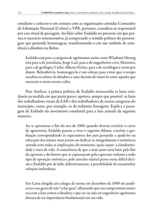 210              CARDOSO, Lucileide Costa. Entre o movimento estudantil e a luta armada: Eudaldo Gomes da Silva...



estudante e colocou-o em contato com as organizações armadas Comandos
de Libertação Nacional (Colina) e VPR, portanto, considera-se responsável
por esse ritual de passagem. Ao falar sobre Eudaldo no presente em que pra-
tica o exercício rememorativo, já compreende o sentido político do persona-
gem que pretende homenagear, transformando-o em um símbolo de resis-
tência à ditadura na Bahia:

      Eudaldo está para a categoria de agrônomos assim como Wladimir Herzog
      está para a de jornalistas, Jorge Leal, para a de engenheiros civis, Monteiro,
      para a de geólogos, Carlos Alberto Freitas, para a de sociólogos e assim por
      diante. Relembrá-lo, homenageá-lo é um esforço para evitar que o tempo
      encubra os crimes da ditadura e uma decisão de inseri-lo entre aqueles que
      merecem o nosso eterno culto.

     Para Amilcar, a prática política de Eudaldo transcendia as lutas estu-
dantis na medida em que participava e apoiava, sempre que possível, as lutas
dos trabalhadores rurais da EAB e dos trabalhadores de outras categorias do
município, como, por exemplo, os da indústria fumageira. Explica a passa-
gem de Euldado do movimento estudantil para a luta armada da seguinte
maneira:

      Ao se aproximar o fim do ano de 1969, quando deveria concluir o curso
      de agronomia, Eudaldo passou a viver o seguinte dilema: concluir a gra-
      duação correspondendo às expectativas dos pais passando a ajudá-los na
      educação dos irmãos mais jovens ou dedicar-se integralmente à resistência
      armada com todas as implicações do momento, quais sejam: a clandestini-
      dade e risco de vida. A consciência de que o mais justo seria lutar pelo fim
      da opressão e do horror que se expressavam pela repressão violenta a todo
      tipo de oposição autêntica e pelo arrocho salarial pesou nesta difícil deci-
      são e Eudaldo pôs de lado, definitivamente, a possibilidade de encaminhar
      soluções individuais.


      Em Carta dirigida aos colegas de turma em dezembro de 1969 ele justifi-
      cava o seu gesto de não “colar grau”, afirmando que seu compromisso maior
      era com a luta contra a ditadura e que ser ou não ser engenheiro agrônomo
      deixara de ter importância fundamental em sua vida.
 