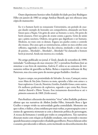 História Oral, v. 15, n. 2, p. 193-216, jul.-dez. 2012                         211



     Outro depoimento heroico sobre Eudaldo foi dado por José Rodrigues
Filho em janeiro de 1983 ao amigo Amilcar Baiardi, que nos ofereceu uma
cópia do manuscrito:

         Eu vi o homem herói no restaurante Universitário, em período de exce-
         ção dando exemplo de honradez aos companheiros, almejando um bom
         futuro para a Nação. Um grito de amor ao homem e a terra. Do peito do
         herói emanava. Ouvi seu grito de avante contra a guerra. Grito de união
         que a pátria suscitava. Ordeiro, nos gestos que dignificam o ser humano.
         Modesto, no trato com os demais. Ergueu seu punho contra o controle
         dos tiranos. Dez anos após as reminiscências, ardem no meu cérebro com
         reflexões, sugerindo o embate fora das ciências, imolando a vida no mar
         de paixões… liberdade!… liberdade!… liberdade! Vai clamando o homem
         herói já imortal. Ainda não morreu eis a verdade.

     No artigo publicado no jornal A Tarde, datado de novembro de 1999,
intitulado “Lembranças do mar cinzento (X)”, o jornalista Emiliano José ao
sintetizar o seu livro de memórias, Galeria F, refere-se ao contexto de trei-
namento militar de guerrilha na Bahia. Relata a trajetória militante de Ruy
Patterson, mas cita como parte do mesmo grupo Eudaldo e Amilcar:

         Ia para o campo, nas proximidades de Salvador. Às vezes, Camaçari, outras
         vezes Mata de São João. Entrava na mata, aprendia a lidar com armas e a
         fazer explosivos. Com ele, Nemésio, Getúlio, Eudaldo Gomes, entre outros.
         Os melhores professores de explosivos, segundo o que conta Rui, foram
         Amilcar Baiardi e Flávio Tavares. Esse treinamento desenvolveu-se até o
         primeiro semestre de 1969. (Grifo nosso).

     Para finalizar a discussão das memórias “vivas” sobre Eudaldo, podemos
afirmar que nas narrativas de Abdon Jordão Filho, Armando Rosa e Igor
Coelho o tempo vivido na universidade ganha centralidade. Momento em
que o afeto, o lúdico, a luta cotidiana por mais verbas, as preocupações com o
ensino de agronomia misturam-se com a dimensão política do personagem.
A recusa da formatura é sentida por todos os companheiros. Tais narrativas
disseram muito com relação ao Eudaldo estudante, não ocorrendo o mesmo
quando buscamos compreender o Eudaldo guerrilheiro. Poucos falaram sobre
o assunto, prevalecendo o silêncio, certo incômodo ou desconhecimento dos
 
