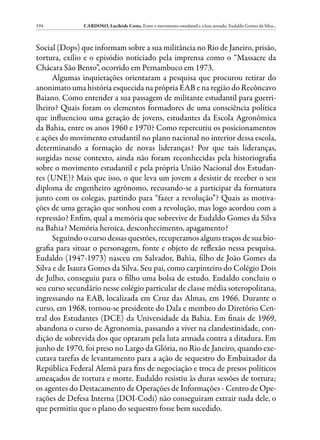 194            CARDOSO, Lucileide Costa. Entre o movimento estudantil e a luta armada: Eudaldo Gomes da Silva...



Social (Dops) que informam sobre a sua militância no Rio de Janeiro, prisão,
tortura, exílio e o episódio noticiado pela imprensa como o “Massacre da
Chácara São Bento”, ocorrido em Pernambuco em 1973.
      Algumas inquietações orientaram a pesquisa que procurou retirar do
anonimato uma história esquecida na própria EAB e na região do Recôncavo
Baiano. Como entender a sua passagem de militante estudantil para guerri-
lheiro? Quais foram os elementos formadores de uma consciência política
que influenciou uma geração de jovens, estudantes da Escola Agronômica
da Bahia, entre os anos 1960 e 1970? Como repercutiu os posicionamentos
e ações do movimento estudantil no plano nacional no interior dessa escola,
determinando a formação de novas lideranças? Por que tais lideranças,
surgidas nesse contexto, ainda não foram reconhecidas pela historiografia
sobre o movimento estudantil e pela própria União Nacional dos Estudan-
tes (UNE)? Mais que isso, o que leva um jovem a desistir de receber o seu
diploma de engenheiro agrônomo, recusando-se a participar da formatura
junto com os colegas, partindo para “fazer a revolução”? Quais as motiva-
ções de uma geração que sonhou com a revolução, mas logo acordou com a
repressão? Enfim, qual a memória que sobrevive de Eudaldo Gomes da Silva
na Bahia? Memória heroica, desconhecimento, apagamento?
      Seguindo o curso dessas questões, recuperamos alguns traços de sua bio-
grafia para situar o personagem, fonte e objeto de reflexão nessa pesquisa.
Eudaldo (1947-1973) nasceu em Salvador, Bahia, filho de João Gomes da
Silva e de Isaura Gomes da Silva. Seu pai, como carpinteiro do Colégio Dois
de Julho, conseguiu para o filho uma bolsa de estudo. Eudaldo concluiu o
seu curso secundário nesse colégio particular de classe média soteropolitana,
ingressando na EAB, localizada em Cruz das Almas, em 1966. Durante o
curso, em 1968, tornou-se presidente do Dala e membro do Diretório Cen-
tral dos Estudantes (DCE) da Universidade da Bahia. Em finais de 1969,
abandona o curso de Agronomia, passando a viver na clandestinidade, con-
dição de sobrevida dos que optaram pela luta armada contra a ditadura. Em
junho de 1970, foi preso no Largo da Glória, no Rio de Janeiro, quando exe-
cutava tarefas de levantamento para a ação de sequestro do Embaixador da
República Federal Alemã para fins de negociação e troca de presos políticos
ameaçados de tortura e morte. Eudaldo resistiu às duras sessões de tortura;
os agentes do Destacamento de Operações de Informações - Centro de Ope-
rações de Defesa Interna (DOI-Codi) não conseguiram extrair nada dele, o
que permitiu que o plano do sequestro fosse bem sucedido.
 