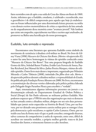 212             CARDOSO, Lucileide Costa. Entre o movimento estudantil e a luta armada: Eudaldo Gomes da Silva...



fatos ocorridos com ele após a sua saída de Cruz das Almas em finais de 1969.
Assim, inferimos que o Eudaldo, estudante, é celebrado e reconhecido, mas
o guerrilheiro é de difícil compreensão para aqueles que hoje já estabelece-
ram ou foram influenciados por uma determinada leitura presente na mídia
e nos demais escritos memorialísticos de crítica a experiência da luta armada
ou de enquadramento dessa memória como “aventura juvenil”. Vale lembrar
que existe um empenho, especialmente nas falas e escritos aqui analisados, de
promover na Bahia uma heroificação do nosso personagem.


Eudaldo, luta armada e repressão

     Encontramos uma literatura que apresenta Eudaldo como símbolo do
movimento de resistência à ditadura civil-militar no Brasil. No livro de Gil-
ney Viana (1996) Massacre da Chácara São Bento. (Mortos e desaparecidos II),
o autor faz uma breve homenagem às vítimas do episódio conhecido como
“Massacre da Chácara São Bento”. Traz uma pequena biografia de Eudaldo
Gomes da Silva, Soledad Barret Viedma, Evaldo Luiz Ferreira de Souza, Pau-
line Reichstul, José Manuel da Silva e Jarbas Pereira Marques, vítimas do refe-
rido episódio. Outro livro mais denso e importante, organizado por Nilmário
Miranda e Carlos Tibúrcio (2008), intitulado Dos filhos deste solo. Mortos e
desaparecidos políticos durante a ditadura militar: a responsabilidade do Estado,
foi publicado pela Fundação Perseu Abramo em 2008. No livro, encontramos
a reconstituição das diversas versões elaboradas pela polícia política liderada
pelo Delegado Sérgio Paranhos Fleury para encobrir a “verdade”.
     Aqui, sistematizamos algumas informações presentes em jornais e na
documentação coletada no Departamento Estadual de Ordem Política e
Social (Deops) de São Paulo referente ao militante político Eudaldo. Não
podemos esquecer que a VPR foi uma das organizações que mais se destacou
na luta armada contra a ditadura militar, abrigou em seu seio duas persona-
lidades que jamais serão esquecidas na história do Brasil. Uma, por sua bra-
vura, por ter deixado uma promissora carreira militar para se entregar à luta
pela democracia e pelo socialismo, o capitão Carlos Lamarca. Outra, por ter
traído essa luta da forma mais vil que se pode conceber, entregando dezenas,
talvez centenas de companheiros à sanha de repressão, entre estes, difícil de
acreditar em tamanha sordidez, a própria mulher grávida: trata-se de José
Anselmo dos Santos, o tristemente famoso ex-cabo Anselmo.
 