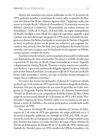 História Oral, v. 15, n. 2, p. 193-216, jul.-dez. 2012                        213



      Através das manchetes dos jornais publicadas no dia 11 de janeiro de
1973, podemos perceber a construção de versões sobre o episódio do Mas-
sacre da Chácara São Bento. Vejamos algumas delas: “Segurança acaba com
terror no Grande Recife” (Diário de Pernambuco); “6 terroristas mortos em
Paulista” (Jornal do Commercio); “Desarticulado um reduto terrorista em
Pernambuco” (Folha de S. Paulo). O Jornal Hoje, da região metropolitana
do Recife, divulgou a nota oficial dos órgãos de segurança, segundo a qual
a polícia teria descoberto que um grupo da VPR estaria realizando um con-
gresso na chácara São Bento, localizada no município de Paulista. Chegando
ao local, os policiais deram voz de prisão aos militantes, que reagiram, tra-
vando-se uma troca de tiros. No final, cinco participantes da reunião haviam
morrido e um sexto escapara, mas foi localizado no dia seguinte em Olinda,
resistiu à prisão e também foi morto.
      Essa falsa versão de tiroteio e morte na própria chácara já foi confrontada
com depoimentos de várias testemunhas. No apreço à verdade, levados para
o quartel do IV Exército em Recife, foram torturados até a morte. Segundo
o depoimento de Amilcar Baiardi: “Durante o trajeto usaram uma caminho-
nete do Incra, o que revela anuência do delegado regional na época, indicado
pelo senhor Moura Cavalcanti. Levados para o QG do IV Exército em Recife
foram todos torturados e mortos, sem que às famílias fossem entregues os
corpos, face às violências cometidas.”
      Os nomes dos mortos são destacados. O Jornal do Commercio editado
no Recife em 11 de janeiro de 1973 apresenta uma breve biografia de Pauline
Reichstul. Diz que ela participou de um curso de guerrilha em Cuba, inte-
grante da Vanguarda Popular Revolucionária e da Amnesty International,
“banida” do Brasil com o seu companheiro Eudaldo Gomes da Silva. Outro
artigo do mesmo jornal, datado de 11 de janeiro de 1973, sob o título “Des-
baratado Congresso do Terror Paulista”, refere-se às circunstâncias em que se
deram a morte de Eudaldo e dos outros participantes, considerando todos
“terroristas” da VPR.
      Nos acervos do Deops/SP, consta um relatório do Serviço de Infor-
mações de 2 de maio de 1973 que apresenta um artigo publicado no n. 5
do jornal Campanha, publicado em Santiago do Chile pela VPR, em pro-
testo pela morte dos seis integrantes da organização. O artigo também acusa
José Anselmo dos Santos, o ex-cabo Anselmo, de traição. Outro relatório da
Divisão de Informações do Deops/SP, de 17 de julho de 1978, informa que
Eudaldo foi “banido”, preso em 1970, membro da VPR da Guanabara e da
 