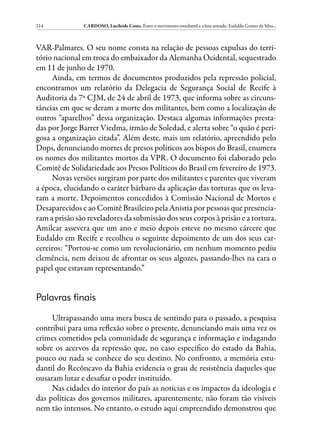 214            CARDOSO, Lucileide Costa. Entre o movimento estudantil e a luta armada: Eudaldo Gomes da Silva...



VAR-Palmares. O seu nome consta na relação de pessoas expulsas do terri-
tório nacional em troca do embaixador da Alemanha Ocidental, sequestrado
em 11 de junho de 1970.
     Ainda, em termos de documentos produzidos pela repressão policial,
encontramos um relatório da Delegacia de Segurança Social de Recife à
Auditoria da 7ª CJM, de 24 de abril de 1973, que informa sobre as circuns-
tâncias em que se deram a morte dos militantes, bem como a localização de
outros “aparelhos” dessa organização. Destaca algumas informações presta-
das por Jorge Barret Viedma, irmão de Soledad, e alerta sobre “o quão é peri-
gosa a organização citada”. Além deste, mais um relatório, apreendido pelo
Dops, denunciando mortes de presos políticos aos bispos do Brasil, enumera
os nomes dos militantes mortos da VPR. O documento foi elaborado pelo
Comitê de Solidariedade aos Presos Políticos do Brasil em fevereiro de 1973.
     Novas versões surgiram por parte dos militantes e parentes que viveram
a época, elucidando o caráter bárbaro da aplicação das torturas que os leva-
ram a morte. Depoimentos concedidos à Comissão Nacional de Mortos e
Desaparecidos e ao Comitê Brasileiro pela Anistia por pessoas que presencia-
ram a prisão são reveladores da submissão dos seus corpos à prisão e a tortura.
Amilcar assevera que um ano e meio depois esteve no mesmo cárcere que
Eudaldo em Recife e recolheu o seguinte depoimento de um dos seus car-
cereiros: “Portou-se como um revolucionário, em nenhum momento pediu
clemência, nem deixou de afrontar os seus algozes, passando-lhes na cara o
papel que estavam representando.”


Palavras finais

     Ultrapassando uma mera busca de sentindo para o passado, a pesquisa
contribui para uma reflexão sobre o presente, denunciando mais uma vez os
crimes cometidos pela comunidade de segurança e informação e indagando
sobre os acervos da repressão que, no caso específico do estado da Bahia,
pouco ou nada se conhece do seu destino. No confronto, a memória estu-
dantil do Recôncavo da Bahia evidencia o grau de resistência daqueles que
ousaram lutar e desafiar o poder instituído.
     Nas cidades do interior do país as notícias e os impactos da ideologia e
das políticas dos governos militares, aparentemente, não foram tão visíveis
nem tão intensos. No entanto, o estudo aqui empreendido demonstrou que
 