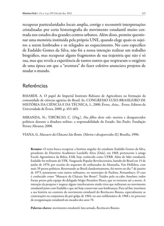 História Oral, v. 15, n. 2, p. 193-216, jul.-dez. 2012                                             215



recuperar particularidades locais amplia, corrige e reconstrói interpretações
cristalizadas por certa historiografia do movimento estudantil muito cen-
trada nos estudos dos grandes centros urbanos. Além disso, permite questio-
nar uma memória instituída pela própria UNE, quando elege quais os sujei-
tos a serem lembrados e os relegados ao esquecimento. No caso específico
de Eudaldo Gomes da Silva, não foi a nossa intenção realizar um trabalho
biográfico, mas recuperar alguns fragmentos de sua trajetória que não é só
sua, mas que revela a experiência de tantos outros que respiraram o oxigênio
de uma época em que a “aventura” do fazer coletivo anunciava projetos de
mudar o mundo.


Referências
BAIARDI, A. O papel do Imperial Instituto Bahiano de Agricultura na formação da
comunidade de ciências agrárias do Brasil. In: CONGRESSO LUSO-BRASILEIRO DE
HISTÓRIA DA CIÊNCIA E DA TÉCNICA, 1., 2000, Évora. Actas… Évora: Editora da
Universidade de Évora, 2000. p. 453-465.

MIRANDA, N.; TIBÚRCIO, C. (Org.). Dos filhos deste solo: mortos e desaparecidos
políticos durante a ditadura militar: a responsabilidade do Estado. São Paulo: Fundação
Perseu Abramo, 2008.

VIANA, G. Massacre da Chácara São Bento. (Mortos e desaparecidos II). Brasília, 1996.


         Resumo: O texto busca recuperar a história singular do estudante Eudaldo Gomes da Silva,
         presidente do Diretório Acadêmico Landulfo Alves (Dala), em 1968, pertencente à antiga
         Escola Agronômica da Bahia, EAB, hoje conhecida como UFRB. Além de líder estudantil,
         Eudaldo foi militante da VPR, Vanguarda Popular Revolucionária, banido do Brasil em 15 de
         junho de 1970, por ocasião do sequestro do embaixador da Alemanha, Von Holleben, com
         mais 39 presos políticos. Retornando ao Brasil clandestinamente, foi morto no dia 7 de janeiro
         de 1973, juntamente com outros militantes, no município de Paulista, Pernambuco. O caso
         é conhecido como “Massacre da Chácara São Bento”. Traídos pelo ex-cabo Anselmo, todos
         foram presos pela equipe do delegado Sérgio Paranhos Fleury, que os torturou até a morte. A
         intenção da pesquisa é mapear alguns interlocutores ainda vivos que militaram no movimento
         estudantil junto com Eudaldo e que até hoje conservam suas lembranças. Para tal fim, inserimos
         a sua história no contexto do movimento estudantil do Recôncavo Baiano, especialmente as
         contestações na conjuntura do pré-golpe de 1964, no ano emblemático de 1968 e no processo
         de reorganização estudantil em meados dos anos 70.

         Palavras-chaves: movimento estudantil, luta armada, Recôncavo Baiano.
 
