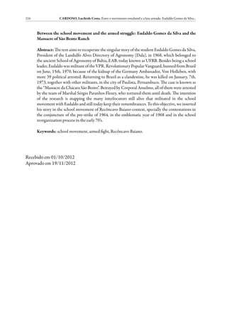 216                CARDOSO, Lucileide Costa. Entre o movimento estudantil e a luta armada: Eudaldo Gomes da Silva...



      Between the school movement and the armed struggle: Eudaldo Gomes da Silva and the
      Massacre of São Bento Ranch

      Abstract: The text aims to recuperate the singular story of the student Eudaldo Gomes da Silva,
      President of the Landulfo Alves Directory of Agronomy (Dala), in 1968, which belonged to
      the ancient School of Agronomy of Bahia, EAB, today known as UFRB. Besides being a school
      leader, Eudaldo was militant of the VPR, Revolutionary Popular Vanguard, banned from Brazil
      on June, 15th, 1970, because of the kidnap of the Germany Ambassador, Von Holleben, with
      more 39 political arrested. Returning to Brazil as a clandestine, he was killed on January, 7th,
      1973, together with other militants, in the city of Paulista, Pernambuco. The case is known as
      the “Massacre da Chácara São Bento”. Betrayed by Corporal Anselmo, all of them were arrested
      by the team of Marshal Sérgio Paranhos Fleury, who tortured them until death. The intention
      of the research is mapping the many interlocutors still alive that militated in the school
      movement with Eudaldo and still today keep their remembrances. To this objective, we inserted
      his story in the school movement of Recôncavo Baiano context, specially the contestations in
      the conjuncture of the pre-strike of 1964, in the emblematic year of 1968 and in the school
      reorganization process in the early 70’s.

      Keywords: school movement, armed fight, Recôncavo Baiano.




Recebido em 01/10/2012
Aprovado em 19/11/2012
 