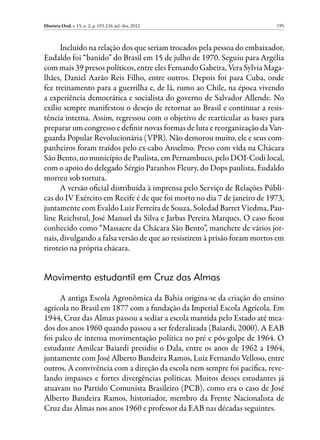 História Oral, v. 15, n. 2, p. 193-216, jul.-dez. 2012                    195



      Incluído na relação dos que seriam trocados pela pessoa do embaixador,
Eudaldo foi “banido” do Brasil em 15 de julho de 1970. Seguiu para Argélia
com mais 39 presos políticos, entre eles Fernando Gabeira, Vera Sylvia Maga-
lhães, Daniel Aarão Reis Filho, entre outros. Depois foi para Cuba, onde
fez treinamento para a guerrilha e, de lá, rumo ao Chile, na época vivendo
a experiência democrática e socialista do governo de Salvador Allende. No
exílio sempre manifestou o desejo de retornar ao Brasil e continuar a resis-
tência interna. Assim, regressou com o objetivo de rearticular as bases para
preparar um congresso e definir novas formas de luta e reorganização da Van-
guarda Popular Revolucionária (VPR). Não demorou muito, ele e seus com-
panheiros foram traídos pelo ex-cabo Anselmo. Preso com vida na Chácara
São Bento, no município de Paulista, em Pernambuco, pelo DOI-Codi local,
com o apoio do delegado Sérgio Paranhos Fleury, do Dops paulista, Eudaldo
morreu sob tortura.
      A versão oficial distribuída à imprensa pelo Serviço de Relações Públi-
cas do IV Exército em Recife é de que foi morto no dia 7 de janeiro de 1973,
juntamente com Evaldo Luiz Ferreira de Souza, Soledad Barret Viedma, Pau-
line Reichstul, José Manuel da Silva e Jarbas Pereira Marques. O caso ficou
conhecido como “Massacre da Chácara São Bento”, manchete de vários jor-
nais, divulgando a falsa versão de que ao resistirem à prisão foram mortos em
tiroteio na própria chácara.


Movimento estudantil em Cruz das Almas

     A antiga Escola Agronômica da Bahia origina-se da criação do ensino
agrícola no Brasil em 1877 com a fundação da Imperial Escola Agrícola. Em
1944, Cruz das Almas passou a sediar a escola mantida pelo Estado até mea-
dos dos anos 1960 quando passou a ser federalizada (Baiardi, 2000). A EAB
foi palco de intensa movimentação política no pré e pós-golpe de 1964. O
estudante Amilcar Baiardi presidiu o Dala, entre os anos de 1962 a 1964,
juntamente com José Alberto Bandeira Ramos, Luiz Fernando Velloso, entre
outros. A convivência com a direção da escola nem sempre foi pacífica, reve-
lando impasses e fortes divergências políticas. Muitos desses estudantes já
atuavam no Partido Comunista Brasileiro (PCB), como era o caso de José
Alberto Bandeira Ramos, historiador, membro da Frente Nacionalista de
Cruz das Almas nos anos 1960 e professor da EAB nas décadas seguintes.
 