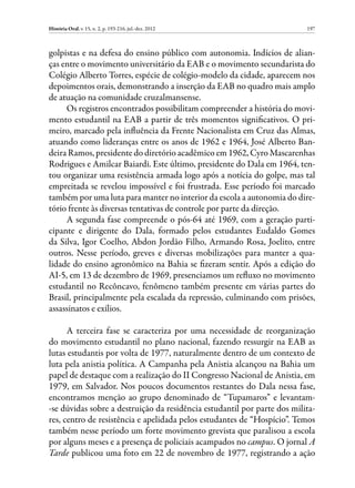 História Oral, v. 15, n. 2, p. 193-216, jul.-dez. 2012                    197



golpistas e na defesa do ensino público com autonomia. Indícios de alian-
ças entre o movimento universitário da EAB e o movimento secundarista do
Colégio Alberto Torres, espécie de colégio-modelo da cidade, aparecem nos
depoimentos orais, demonstrando a inserção da EAB no quadro mais amplo
de atuação na comunidade cruzalmansense.
     Os registros encontrados possibilitam compreender a história do movi-
mento estudantil na EAB a partir de três momentos significativos. O pri-
meiro, marcado pela influência da Frente Nacionalista em Cruz das Almas,
atuando como lideranças entre os anos de 1962 e 1964, José Alberto Ban-
deira Ramos, presidente do diretório acadêmico em 1962, Cyro Mascarenhas
Rodrigues e Amilcar Baiardi. Este último, presidente do Dala em 1964, ten-
tou organizar uma resistência armada logo após a notícia do golpe, mas tal
empreitada se revelou impossível e foi frustrada. Esse período foi marcado
também por uma luta para manter no interior da escola a autonomia do dire-
tório frente às diversas tentativas de controle por parte da direção.
     A segunda fase compreende o pós-64 até 1969, com a geração parti-
cipante e dirigente do Dala, formado pelos estudantes Eudaldo Gomes
da Silva, Igor Coelho, Abdon Jordão Filho, Armando Rosa, Joelito, entre
outros. Nesse período, greves e diversas mobilizações para manter a qua-
lidade do ensino agronômico na Bahia se fizeram sentir. Após a edição do
AI-5, em 13 de dezembro de 1969, presenciamos um refluxo no movimento
estudantil no Recôncavo, fenômeno também presente em várias partes do
Brasil, principalmente pela escalada da repressão, culminando com prisões,
assassinatos e exílios.

      A terceira fase se caracteriza por uma necessidade de reorganização
do movimento estudantil no plano nacional, fazendo ressurgir na EAB as
lutas estudantis por volta de 1977, naturalmente dentro de um contexto de
luta pela anistia política. A Campanha pela Anistia alcançou na Bahia um
papel de destaque com a realização do II Congresso Nacional de Anistia, em
1979, em Salvador. Nos poucos documentos restantes do Dala nessa fase,
encontramos menção ao grupo denominado de “Tupamaros” e levantam-
-se dúvidas sobre a destruição da residência estudantil por parte dos milita-
res, centro de resistência e apelidada pelos estudantes de “Hospício”. Temos
também nesse período um forte movimento grevista que paralisou a escola
por alguns meses e a presença de policiais acampados no campus. O jornal A
Tarde publicou uma foto em 22 de novembro de 1977, registrando a ação
 