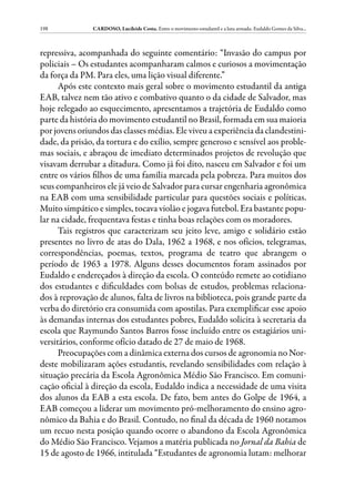 198            CARDOSO, Lucileide Costa. Entre o movimento estudantil e a luta armada: Eudaldo Gomes da Silva...



repressiva, acompanhada do seguinte comentário: “Invasão do campus por
policiais – Os estudantes acompanharam calmos e curiosos a movimentação
da força da PM. Para eles, uma lição visual diferente.”
      Após este contexto mais geral sobre o movimento estudantil da antiga
EAB, talvez nem tão ativo e combativo quanto o da cidade de Salvador, mas
hoje relegado ao esquecimento, apresentamos a trajetória de Eudaldo como
parte da história do movimento estudantil no Brasil, formada em sua maioria
por jovens oriundos das classes médias. Ele viveu a experiência da clandestini-
dade, da prisão, da tortura e do exílio, sempre generoso e sensível aos proble-
mas sociais, e abraçou de imediato determinados projetos de revolução que
visavam derrubar a ditadura. Como já foi dito, nasceu em Salvador e foi um
entre os vários filhos de uma família marcada pela pobreza. Para muitos dos
seus companheiros ele já veio de Salvador para cursar engenharia agronômica
na EAB com uma sensibilidade particular para questões sociais e políticas.
Muito simpático e simples, tocava violão e jogava futebol. Era bastante popu-
lar na cidade, frequentava festas e tinha boas relações com os moradores.
      Tais registros que caracterizam seu jeito leve, amigo e solidário estão
presentes no livro de atas do Dala, 1962 a 1968, e nos ofícios, telegramas,
correspondências, poemas, textos, programa de teatro que abrangem o
período de 1963 a 1978. Alguns desses documentos foram assinados por
Eudaldo e endereçados à direção da escola. O conteúdo remete ao cotidiano
dos estudantes e dificuldades com bolsas de estudos, problemas relaciona-
dos à reprovação de alunos, falta de livros na biblioteca, pois grande parte da
verba do diretório era consumida com apostilas. Para exemplificar esse apoio
às demandas internas dos estudantes pobres, Eudaldo solicita à secretaria da
escola que Raymundo Santos Barros fosse incluído entre os estagiários uni-
versitários, conforme ofício datado de 27 de maio de 1968.
      Preocupações com a dinâmica externa dos cursos de agronomia no Nor-
deste mobilizaram ações estudantis, revelando sensibilidades com relação à
situação precária da Escola Agronômica Médio São Francisco. Em comuni-
cação oficial à direção da escola, Eudaldo indica a necessidade de uma visita
dos alunos da EAB a esta escola. De fato, bem antes do Golpe de 1964, a
EAB começou a liderar um movimento pró-melhoramento do ensino agro-
nômico da Bahia e do Brasil. Contudo, no final da década de 1960 notamos
um recuo nesta posição quando ocorre o abandono da Escola Agronômica
do Médio São Francisco. Vejamos a matéria publicada no Jornal da Bahia de
15 de agosto de 1966, intitulada “Estudantes de agronomia lutam: melhorar
 