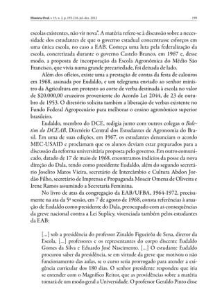 História Oral, v. 15, n. 2, p. 193-216, jul.-dez. 2012                        199



escolas existentes, não vir nova”. A matéria refere-se à discussão sobre a neces-
sidade dos estudantes de que o governo estadual concentrasse esforços em
uma única escola, no caso a EAB. Começa uma luta pela federalização da
escola, concretizada durante o governo Castelo Branco, em 1967 e, desse
modo, a proposta de incorporação da Escola Agronômica do Médio São
Francisco, que vivia numa grande precariedade, foi deixada de lado.
      Além dos ofícios, existe uma a prestação de contas da festa de calouros
em 1968, assinada por Eudaldo, e um telegrama enviado ao senhor minis-
tro da Agricultura em protesto ao corte de verba destinada à escola no valor
de $20.000,00 cruzeiros proveniente do Acordo Lei 2044, de 23 de outu-
bro de 1953. O diretório solicita também a liberação de verbas existente no
Fundo Federal Agropecuário para melhorar o ensino agronômico superior
brasileiro.
      Eudaldo, membro do DCE, redigia junto com outros colegas o Bole-
tim do DCEAB, Diretório Central dos Estudantes de Agronomia do Bra-
sil. Em uma de suas edições, em 1967, os estudantes denunciam o acordo
MEC-USAID e proclamam que os alunos deviam estar preparados para a
discussão da reforma universitária proposta pelo governo. Em outro comuni-
cado, datado de 17 de maio de 1968, encontramos indícios da posse da nova
direção do Dala, tendo como presidente Eudaldo, além do segundo secretá-
rio Joselito Matos Vieira, secretário de Intercâmbio e Cultura Abdon Jor-
dão Filho, secretário de Imprensa e Propaganda Moacir Omena de Oliveira e
Irene Ramos assumindo a Secretaria Feminina.
      No livro de atas da congregação da EAB/UFBA, 1964-1972, precisa-
mente na ata da 5ª sessão, em 7 de agosto de 1968, consta referências à atua-
ção de Eudaldo como presidente do Dala, preocupado com as consequências
da greve nacional contra a Lei Suplicy, vivenciada também pelos estudantes
da EAB:

         […] sob a presidência do professor Zinaldo Figueirôa de Sena, diretor da
         Escola, […] professores e os representantes do corpo discente Eudaldo
         Gomes da Silva e Eduardo José Nascimento. […] O estudante Eudaldo
         procurou saber da presidência, se em virtude da greve que motivou o não
         funcionamento das aulas, se o curso seria prorrogado para atender a exi-
         gência curricular dos 180 dias. O senhor presidente respondeu que iria
         se entender com o Magnífico Reitor, que as providências sobre a matéria
         tomará de um modo geral a Universidade. O professor Geraldo Pinto disse
 