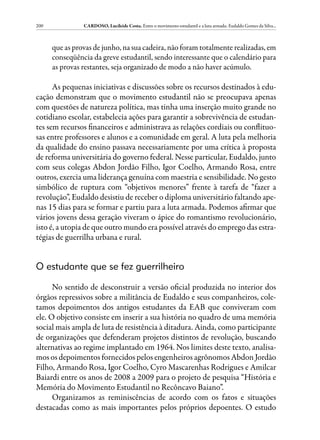 200             CARDOSO, Lucileide Costa. Entre o movimento estudantil e a luta armada: Eudaldo Gomes da Silva...



      que as provas de junho, na sua cadeira, não foram totalmente realizadas, em
      conseqüência da greve estudantil, sendo interessante que o calendário para
      as provas restantes, seja organizado de modo a não haver acúmulo.

      As pequenas iniciativas e discussões sobre os recursos destinados à edu-
cação demonstram que o movimento estudantil não se preocupava apenas
com questões de natureza política, mas tinha uma inserção muito grande no
cotidiano escolar, estabelecia ações para garantir a sobrevivência de estudan-
tes sem recursos financeiros e administrava as relações cordiais ou conflituo-
sas entre professores e alunos e a comunidade em geral. A luta pela melhoria
da qualidade do ensino passava necessariamente por uma crítica à proposta
de reforma universitária do governo federal. Nesse particular, Eudaldo, junto
com seus colegas Abdon Jordão Filho, Igor Coelho, Armando Rosa, entre
outros, exercia uma liderança genuína com maestria e sensibilidade. No gesto
simbólico de ruptura com “objetivos menores” frente à tarefa de “fazer a
revolução”, Eudaldo desistiu de receber o diploma universitário faltando ape-
nas 15 dias para se formar e partiu para a luta armada. Podemos afirmar que
vários jovens dessa geração viveram o ápice do romantismo revolucionário,
isto é, a utopia de que outro mundo era possível através do emprego das estra-
tégias de guerrilha urbana e rural.


O estudante que se fez guerrilheiro

      No sentido de desconstruir a versão oficial produzida no interior dos
órgãos repressivos sobre a militância de Eudaldo e seus companheiros, cole-
tamos depoimentos dos antigos estudantes da EAB que conviveram com
ele. O objetivo consiste em inserir a sua história no quadro de uma memória
social mais ampla de luta de resistência à ditadura. Ainda, como participante
de organizações que defenderam projetos distintos de revolução, buscando
alternativas ao regime implantado em 1964. Nos limites deste texto, analisa-
mos os depoimentos fornecidos pelos engenheiros agrônomos Abdon Jordão
Filho, Armando Rosa, Igor Coelho, Cyro Mascarenhas Rodrigues e Amilcar
Baiardi entre os anos de 2008 a 2009 para o projeto de pesquisa “História e
Memória do Movimento Estudantil no Recôncavo Baiano”.
      Organizamos as reminiscências de acordo com os fatos e situações
destacadas como as mais importantes pelos próprios depoentes. O estudo
 