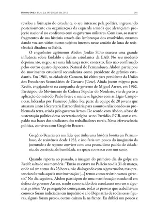 História Oral, v. 15, n. 2, p. 193-216, jul.-dez. 2012                       201



revelou a formação do estudante, o seu interesse pela política, ingressando
posteriormente em organizações da esquerda armada que alcançaram pro-
jeção nacional no confronto com os governos militares. Com isso, ao narrar
fragmentos de sua história através das lembranças dos envolvidos, estamos
dando voz aos vários outros sujeitos imersos nesse cenário de lutas de resis-
tência à ditadura na Bahia.
     O engenheiro agrônomo Abdon Jordão Filho exerceu uma grande
influência sobre Eudaldo e demais estudantes da EAB. No seu modesto
depoimento, negou ser uma liderança nesse contexto, fato não confirmado
pelos outros quatro depoentes. Natural de Pernambuco, Abdon participou
do movimento estudantil secundarista como presidente de grêmios estu-
dantis. Em 1961, na cidade de Caruaru, foi eleito para presidente da União
dos Estudantes Secundários de Caruaru (Uesc). Ainda jovem migrou para
Recife, engajando-se na campanha de governo de Miguel Arraes, em 1962.
Participou do Movimento de Cultura Popular do Nordeste, viu de perto a
aplicação do método Paulo Freire e manteve ligações com as Ligas Campo-
nesas, lideradas por Francisco Julião. Fez parte da equipe de 20 jovens que
atuaram junto à Secretaria Extraordinária para assuntos relacionados ao pro-
blema da terra, criada pelo governo Arraes. De acordo com Abdon, a base de
sustentação política dessa secretaria origina-se no Partidão, PCB, com o res-
paldo nas bases dos sindicatos dos trabalhadores rurais. Nessa efervescência
política, conviveu com Gregório Bezerra:

         Gregório Bezerra era um líder que tinha uma história bonita em Pernam-
         buco, de resistência desde 1935, e isso fazia um pouco do imaginário da
         juventude e de repente conviver com uma pessoa desse padrão de cidada-
         nia, de coerência, de humildade, era quase conversar com um santo.

      Quando reporta ao passado, a imagem do primeiro dia do golpe em
Recife salta de sua memória: “Então eu estava no Palácio no dia 31 de março,
onde saí em torno das 23 horas, não dialogando com o governador, mas pre-
senciando toda aquela movimentação […] temos como resistir, vamos garan-
tir.” No dia seguinte, Abdon participou de uma manifestação estudantil em
defesa do governo Arraes, tendo como saldo dois estudantes mortos e algu-
mas prisões: “As perseguições começaram, todas as pessoas que trabalhavam
conosco foram indiciadas em inquérito e aí o Dops atrás de todas essas figu-
ras, alguns foram presos, outros caíram lá na frente. Eu driblei um pouco e
 