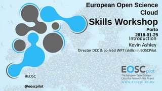 European Open Science
Cloud
Skills Workshop
Porto
2018-01-25
Introduction
Kevin Ashley
Director DCC & co-lead WP7 (skills) in EOSCPilot
@eoscpilot
#EOSC
 