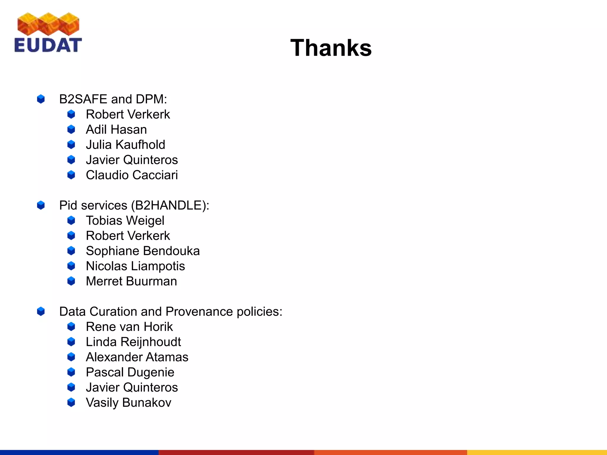 Thanks
B2SAFE and DPM:
Robert Verkerk
Adil Hasan
Julia Kaufhold
Javier Quinteros
Claudio Cacciari
Pid services (B2HANDLE):
Tobias Weigel
Robert Verkerk
Sophiane Bendouka
Nicolas Liampotis
Merret Buurman
Data Curation and Provenance policies:
Rene van Horik
Linda Reijnhoudt
Alexander Atamas
Pascal Dugenie
Javier Quinteros
Vasily Bunakov
 