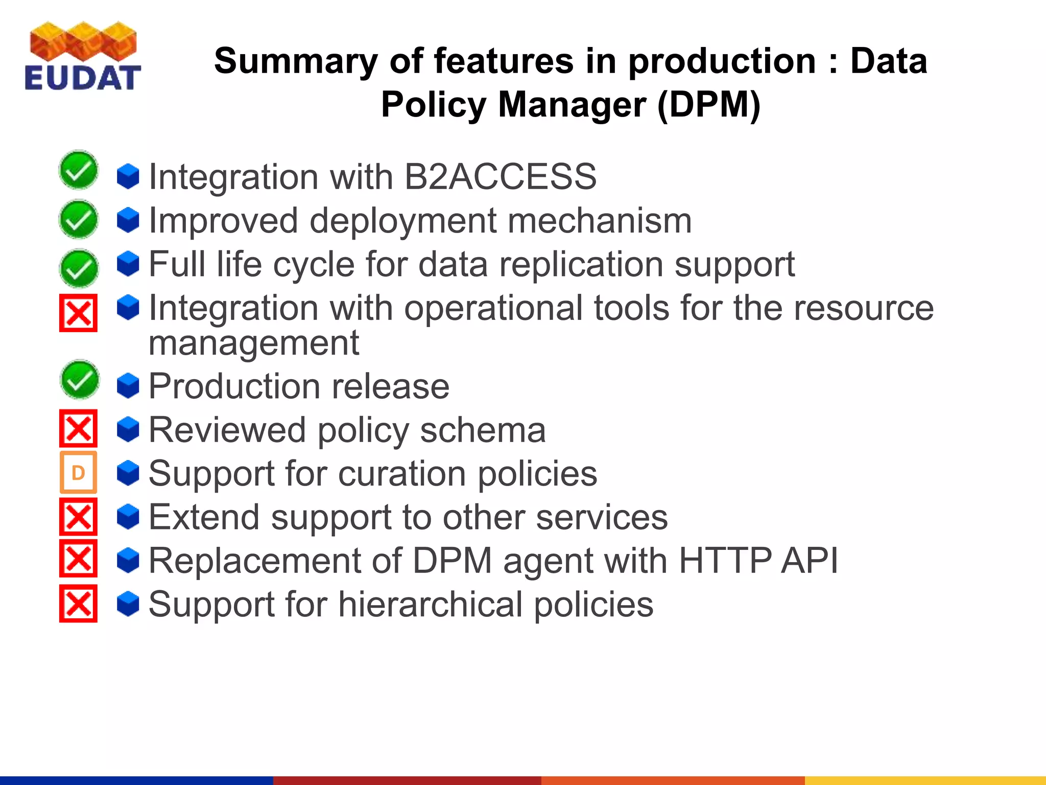 Summary of features in production : Data
Policy Manager (DPM)
Integration with B2ACCESS
Improved deployment mechanism
Full life cycle for data replication support
Integration with operational tools for the resource
management
Production release
Reviewed policy schema
Support for curation policies
Extend support to other services
Replacement of DPM agent with HTTP API
Support for hierarchical policies
D
 