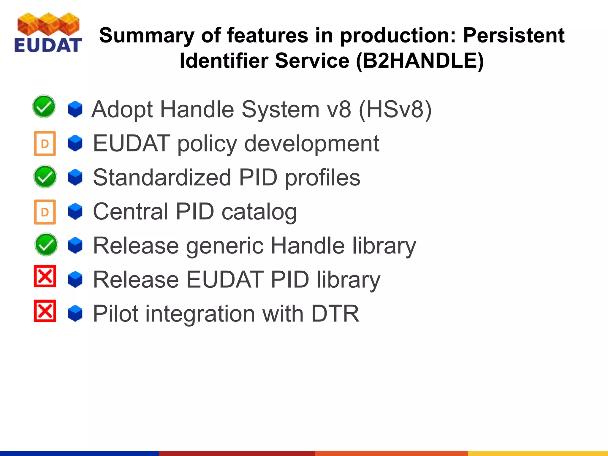 Summary of features in production: Persistent
Identifier Service (B2HANDLE)
Adopt Handle System v8 (HSv8)
EUDAT policy development
Standardized PID profiles
Central PID catalog
Release generic Handle library
Release EUDAT PID library
Pilot integration with DTR
D
D
 