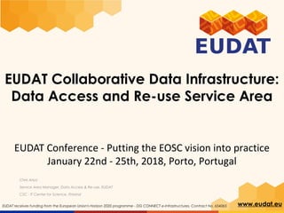 www.eudat.euEUDAT receives funding from the European Union's Horizon 2020 programme - DG CONNECT e-Infrastructures. Contract No. 654065
EUDAT Collaborative Data Infrastructure:
Data Access and Re-use Service Area
Chris Ariyo
Service Area Manager, Data Access & Re-use, EUDAT
CSC - IT Center for Science, Finland
EUDAT Conference - Putting the EOSC vision into practice
January 22nd - 25th, 2018, Porto, Portugal
 