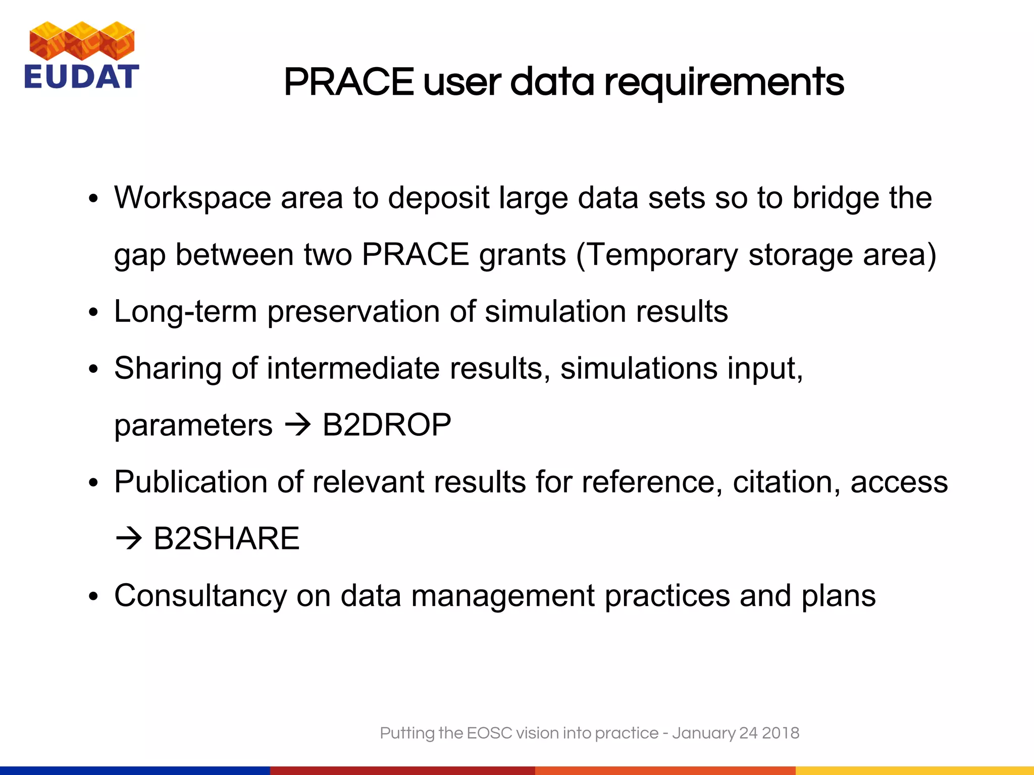 PRACE user data requirements
• Workspace area to deposit large data sets so to bridge the
gap between two PRACE grants (Temporary storage area)
• Long-term preservation of simulation results
• Sharing of intermediate results, simulations input,
parameters  B2DROP
• Publication of relevant results for reference, citation, access
 B2SHARE
• Consultancy on data management practices and plans
Putting the EOSC vision into practice - January 24 2018
 
