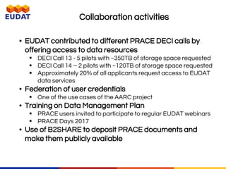 • EUDAT contributed to different PRACE DECI calls by
offering access to data resources
 DECI Call 13 - 5 pilots with ~350TB of storage space requested
 DECI Call 14 – 2 pilots with ~120TB of storage space requested
 Approximately 20% of all applicants request access to EUDAT
data services
• Federation of user credentials
 One of the use cases of the AARC project
• Training on Data Management Plan
 PRACE users invited to participate to regular EUDAT webinars
 PRACE Days 2017
• Use of B2SHARE to deposit PRACE documents and
make them publicly available
Collaboration activities
 