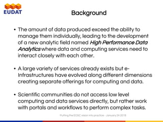 Background
• The amount of data produced exceed the ability to
manage them individually, leading to the development
of a new analytic field named High Performance Data
Analytics where data and computing services need to
interact closely with each other.
• A large variety of services already exists but e-
Infrastructures have evolved along different dimensions
creating separate offerings for computing and data.
• Scientific communities do not access low level
computing and data services directly, but rather work
with portals and workflows to perform complex tasks.
Putting the EOSC vision into practice - January 24 2018
 