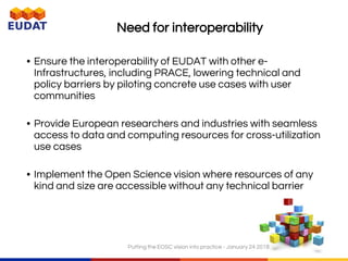 6
Need for interoperability
• Ensure the interoperability of EUDAT with other e-
Infrastructures, including PRACE, lowering technical and
policy barriers by piloting concrete use cases with user
communities
• Provide European researchers and industries with seamless
access to data and computing resources for cross-utilization
use cases
• Implement the Open Science vision where resources of any
kind and size are accessible without any technical barrier
Putting the EOSC vision into practice - January 24 2018
 