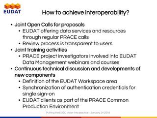 How to achieve interoperability?
• Joint Open Calls for proposals
• EUDAT offering data services and resources
through regular PRACE calls
• Review process is transparent to users
• Joint training activities
• PRACE project investigators involved into EUDAT
Data Management webinars and courses
• Continuous technical discussion and developments of
new components
• Definition of the EUDAT Workspace area
• Synchronization of authentication credentials for
single sign-on
• EUDAT clients as part of the PRACE Common
Production Environment
Putting the EOSC vision into practice - January 24 2018
 