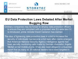 @StoretecHull

www.storetec.net

Facebook.com/storetec
Storetec Services Limited

EU Data Protection Laws Debated After Merkel
Bugging Row
Ordinary companies may be forced to employ data protection officers
to ensure they are compliant with a proposed new EU-wide law if it
is introduced, prime minister David Cameron has claimed.
The idea of tightening data protection laws in a bid to increase the
security of individuals has become a hot topic after claims emerged
that American National Security Agency intelligence agents had
been secretly monitoring calls made by German chancellor Angela
Merkel on her mobile phone. It has also been alleged in a Guardian
report that as many as 35 national leaders have been targeted in
similar ways.

 
