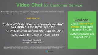 Video Chat for Customer Service 
Business Impact: The impact on businesses is potentially high, because video is a media that will please 
consumers, as well as serve as a useful tool for field technicians 
Benefit Rating: High 
Eudata WCS identified as a “sample vendor” 
by Gartner in the Hype Cycle for: 
- CRM Customer Service and Support, 2013 
- Hype Cycle for Contact Center 2013 
Published: 23 July 2013 
Analyst: Michael Maoz 
Gartner does not endorse any vendor, product or service depicted in its research publications, and does not advise technology users to select only those vendors with the 
highest ratings. Gartner research publications consist of the opinions of Gartner's research organization and should not be construed as statements of fact. Gartner 
disclaims all warranties, expressed or implied, with respect to this research, including any warranties of merchantability or fitness for a particular purpose. 
Update: 
Eudata named Cool 
Vendor in the Magic 
Quadrant for CRM 
Customer Service and 
Support, 2014 
 
