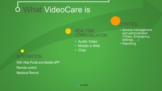 INTEGRATION 
With Web Portal and Mobile APP 
Remote control 
Mediacal Record 
REAL TIME 
COMMUNICATION 
• Audio Video 
• Mobile e Web 
• Chat 
CONTROL 
• Service management 
and administration 
(Times, Emergency, 
settings, …) 
• Reporting 
What VideoCare is 
 