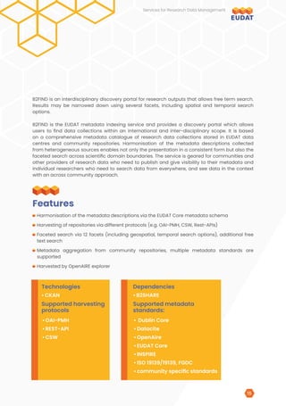 B2FIND is an interdisciplinary discovery portal for research outputs that allows free term search.
Results may be narrowed down using several facets, including spatial and temporal search
options.
B2FIND is the EUDAT metadata indexing service and provides a discovery portal which allows
users to find data collections within an international and inter-disciplinary scope. It is based
on a comprehensive metadata catalogue of research data collections stored in EUDAT data
centres and community repositories. Harmonisation of the metadata descriptions collected
from heterogeneous sources enables not only the presentation in a consistent form but also the
faceted search across scientific domain boundaries. The service is geared for communities and
other providers of research data who need to publish and give visibility to their metadata and
individual researchers who need to search data from everywhere, and see data in the context
with an across community approach.
Harmonisation of the metadata descriptions via the EUDAT Core metadata schema
Harvesting of repositories via different protocols (e.g. OAI-PMH, CSW, Rest-APIs)
Faceted search via 12 facets (including geospatial, temporal search options), additional free
text search
Metadata aggregation from community repositories, multiple metadata standards are
supported
Harvested by OpenAIRE explorer
Features
Technologies
Supported harvesting
protocols
Dependencies
Supported metadata
standards:
•	CKAN
•	OAI-PMH
•	REST-API
•	CSW
•	 Dublin Core
•	Datacite
•	OpenAire
•	EUDAT Core
•	INSPIRE
•	ISO 19139/19139, FGDC
•	community specific standards
•	B2SHARE
Services for Research Data Management
15
 