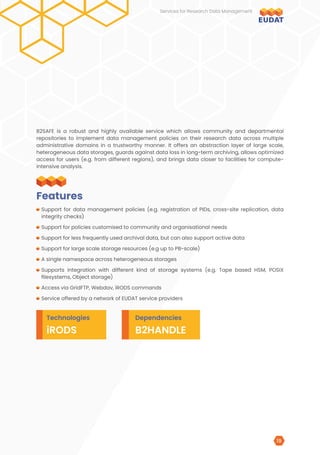 B2SAFE is a robust and highly available service which allows community and departmental
repositories to implement data management policies on their research data across multiple
administrative domains in a trustworthy manner. It offers an abstraction layer of large scale,
heterogeneous data storages, guards against data loss in long-term archiving, allows optimized
access for users (e.g. from different regions), and brings data closer to facilities for compute-
intensive analysis.
Support for data management policies (e.g. registration of PIDs, cross-site replication, data
integrity checks)
Support for policies customised to community and organisational needs
Support for less frequently used archival data, but can also support active data
Support for large scale storage resources (e.g up to PB-scale)
A single namespace across heterogeneous storages
Supports integration with different kind of storage systems (e.g. Tape based HSM, POSIX
filesystems, Object storage)
Access via GridFTP, Webdav, iRODS commands
Service offered by a network of EUDAT service providers
Features
Technologies Dependencies
iRODS B2HANDLE
Services for Research Data Management
19
 