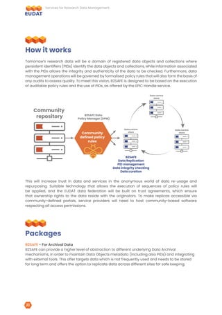 Tomorrow’s research data will be a domain of registered data objects and collections where
persistent identifiers (PIDs) identify the data objects and collections, while information associated
with the PIDs allows the integrity and authenticity of the data to be checked. Furthermore, data
management operations will be governed by formalised policy rules that will also form the basis of
any audits to assess quality. To meet this vision, B2SAFE is designed to be based on the execution
of auditable policy rules and the use of PIDs, as offered by the EPIC Handle service.
This will increase trust in data and services in the anonymous world of data re-usage and
repurposing. Suitable technology that allows the execution of sequences of policy rules will
be applied, and the EUDAT data federation will be built on trust agreements, which ensure
that ownership rights to the data reside with the originators. To make replicas accessible via
community-defined portals, service providers will need to host community-based software
respecting all access permissions.
B2SAFE - For Archival Data
B2SAFE can provide a higher level of abstraction to different underlying Data Archival
mechanisms, in order to maintain Data Objects metadata (including also PIDs) and integrating
with external tools. This offer targets data which is not frequently used and needs to be stored
for long term and offers the option to replicate data across different sites for safe keeping.
How it works
Packages
Community
repository
Data centre
store
Data centre
store
B2SAFE Data
Policy Manager (DPM)
B2SAFE
Data Replication
PID management
Data integrity checking
Data curation
Community
defined policy
rules
Data centre
store
Services for Research Data Management
20
 
