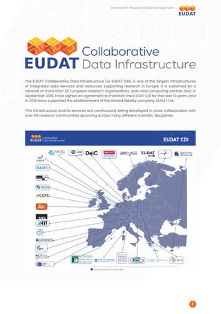 The EUDAT Collaborative Data Infrastructure (or EUDAT CDI) is one of the largest infrastructures
of integrated data services and resources supporting research in Europe. It is sustained by a
network of more than 20 European research organisations, data and computing centres that, in
September 2016, have signed an agreement to maintain the EUDAT CDI for the next 10 years, and
in 2018 have supported the establishment of the limited liability company, EUDAT Ltd.
This infrastructure and its services are continuously being developed in close collaboration with
over 50 research communities spanning across many different scientific disciplines.
Services for Research Data Management
3
3
 
