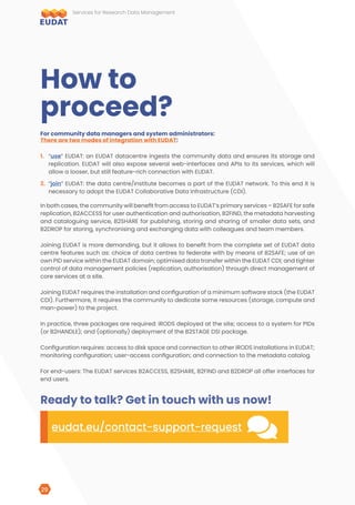 For community data managers and system administrators:
There are two modes of integration with EUDAT:
1.	 “use” EUDAT: an EUDAT datacentre ingests the community data and ensures its storage and
replication. EUDAT will also expose several web-interfaces and APIs to its services, which will
allow a looser, but still feature-rich connection with EUDAT.
2.	 “join” EUDAT: the data centre/institute becomes a part of the EUDAT network. To this end it is
necessary to adopt the EUDAT Collaborative Data Infrastructure (CDI).
How to
proceed?
In both cases, the community will benefit from access to EUDAT’s primary services – B2SAFE for safe
replication, B2ACCESS for user authentication and authorisation, B2FIND, the metadata harvesting
and cataloguing service, B2SHARE for publishing, storing and sharing of smaller data sets, and
B2DROP for storing, synchronising and exchanging data with colleagues and team members.
Joining EUDAT is more demanding, but it allows to benefit from the complete set of EUDAT data
centre features such as: choice of data centres to federate with by means of B2SAFE; use of an
own PID service within the EUDAT domain; optimised data transfer within the EUDAT CDI; and tighter
control of data management policies (replication, authorisation) through direct management of
core services at a site.
Joining EUDAT requires the installation and configuration of a minimum software stack (the EUDAT
CDI). Furthermore, it requires the community to dedicate some resources (storage, compute and
man-power) to the project.
In practice, three packages are required: iRODS deployed at the site; access to a system for PIDs
(or B2HANDLE); and (optionally) deployment of the B2STAGE DSI package.
Configuration requires: access to disk space and connection to other iRODS installations in EUDAT;
monitoring configuration; user-access configuration; and connection to the metadata catalog.
For end-users: The EUDAT services B2ACCESS, B2SHARE, B2FIND and B2DROP all offer interfaces for
end users.
Ready to talk? Get in touch with us now!
eudat.eu/contact-support-request
COMMENTS
Services for Research Data Management
29
 