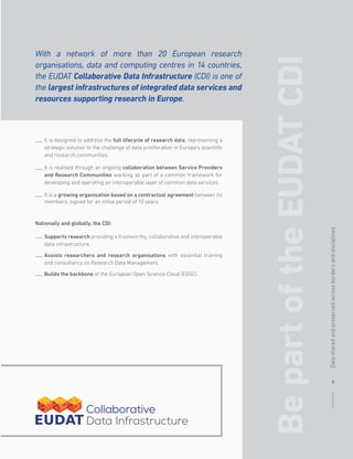 Nationally and globally, the CDI:
It is designed to address the full lifecycle of research data, representing a
strategic solution to the challenge of data proliferation in Europe’s scientific
and research communities.
It is realised through an ongoing collaboration between Service Providers
and Research Communities working as part of a common framework for
developing and operating an interoperable layer of common data services.
It is a growing organisation based on a contractual agreement between its
members, signed for an initial period of 10 years.
Supports research providing a trustworthy, collaborative and interoperable
data infrastructure.
Assists researchers and research organisations with essential training
and consultancy on Research Data Management.
Builds the backbone of the European Open Science Cloud (EOSC).
Be
part
of
the
EUDAT
CDI
With a network of more than 20 European research
organisations, data and computing centres in 14 countries,
the EUDAT Collaborative Data Infrastructure (CDI) is one of
the largest infrastructures of integrated data services and
resources supporting research in Europe.
3
Data
shared
and
preserved
across
borders
and
disciplines
 